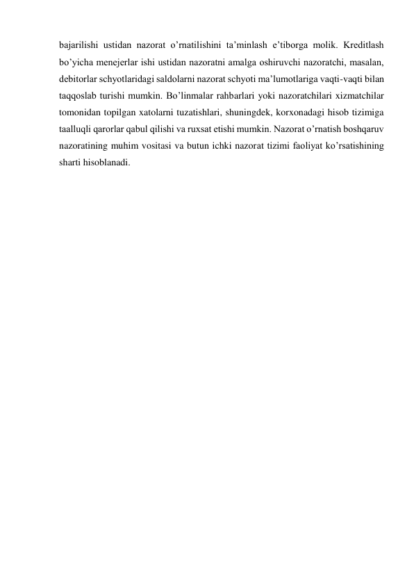 bajarilishi ustidan nazorat o’rnatilishini ta’minlash e’tiborga molik. Kreditlash 
bo’yicha menejerlar ishi ustidan nazoratni amalga oshiruvchi nazoratchi, masalan, 
debitorlar schyotlaridagi saldolarni nazorat schyoti ma’lumotlariga vaqti-vaqti bilan 
taqqoslab turishi mumkin. Bo’linmalar rahbarlari yoki nazoratchilari xizmatchilar 
tomonidan topilgan xatolarni tuzatishlari, shuningdek, korxonadagi hisob tizimiga 
taalluqli qarorlar qabul qilishi va ruxsat etishi mumkin. Nazorat o’rnatish boshqaruv 
nazoratining muhim vositasi va butun ichki nazorat tizimi faoliyat ko’rsatishining 
sharti hisoblanadi.   
 
 
