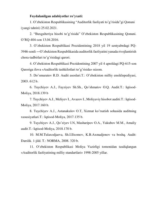 Foydalanilgan adabiyotlar ro’yxati: 
1. O’zbekiston Respublikasining “Auditorlik faoliyati to’g’risida”gi Qonuni 
(yangi tahriri) 25.02.2021. 
2. “Buxgalteriya hisobi to’g’risida” O’zbekiston Respublikasining Qonuni. 
O’RQ-404-son 13.04.2016. 
3. O’zbekiston Respublikasi Prezidentining 2018 yil 19 sentyabrdagi PQ-
3946-sonli ―O’zbekiston Respublikasida auditorlik faoliyatini yanada rivojlantirish 
chora-tadbirlari to’g’risidagi qarori. 
4. O’zbekiston Respublikasi Prezidentining 2007 yil 4 apreldagi PQ-615-son 
Qaroriga ilova «Auditorlik tashkilotlari to’g’risida» nizom. 
5. Do’smuratov R.D. Audit asoslari.T.: O’zbekiston milliy ensiklopediyasi, 
2003. 612 b. 
6. Tuychiyev A.J., Fayziyev Sh.Sh., Qo’shmatov O.Q. Audit.T.: Iqtisod-
Moliya, 2018.139 b 
7. Tuychiyev A.J., Meliyev I., Avazov I., Moliyaviy hisobot auditi.T.: Iqtisod-
Moliya, 2017.160 b. 
8. Tuychiyev A.J., Astanakulov O.T, Xizmat ko’rsatish sohasida auditning 
xususiyatlari.T.: Iqtisod-Moliya, 2017.135 b. 
9. Tuychiyev A.J., Qo’ziyev I.N, Masharipov O.A., Yakubov M.M., Amaliy 
audit.T.: Iqtisod-Moliya, 2018.170 b. 
10. M.M.Tulaxodjaeva, Sh.I.Ilxomov, K.B.Axmadjonov va boshq. Audit: 
Darslik. 1-jild. T.: NORMA, 2008. 320 b. 
11. O‘zbekiston Respublikasi Moliya Vazirligi tomonidan tasdiqlangan 
«Auditorlik faoliyatining milliy standartlari» 1998-2005 yillar. 
 
