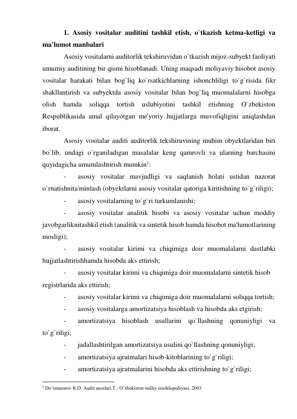 1. Asosiy vositalar auditini tashkil etish, o`tkazish ketma-ketligi va 
ma'lumot manbalari 
Asosiy vositalarni auditorlik tekshiruvidan o`tkazish mijoz-subyekt faoliyati 
umumiy auditining bir qismi hisoblanadi. Uning maqsadi moliyaviy hisobot asosiy 
vositalar harakati bilan bog`liq ko`rsatkichlarning ishonchliligi to`g`risida fikr 
shakllantirish va subyektda asosiy vositalar bilan bog`liq muomalalarni hisobga 
olish hamda 
soliqqa tortish uslubiyotini tashkil etishning O`zbekiston 
Respublikasida amal qilayotgan me'yoriy hujjatlarga muvofiqligini aniqlashdan 
iborat. 
Asosiy vositalar auditi auditorlik tekshiruvining muhim obyektlaridan biri 
bo`lib, undagi o`rganiladigan masalalar keng qamrovli va ularning barchasini 
quyidagicha umumlashtirish mumkin1: 
- 
asosiy vositalar mavjudligi va saqlanish holati ustidan nazorat 
o`rnatishnita'minlash (obyektlarni asosiy vositalar qatoriga kiritishning to`g`riligi); 
- 
asosiy vositalarning to`g`ri turkumlanishi; 
- 
asosiy vositalar analitik hisobi va asosiy vositalar uchun moddiy 
javobgarliknitashkil etish (analitik va sintetik hisob hamda hisobot ma'lumotlarining 
mosligi); 
- 
asosiy vositalar kirimi va chiqimiga doir muomalalarni dastlabki 
hujjatlashtirishhamda hisobda aks ettirish; 
- 
asosiy vositalar kirimi va chiqimiga doir muomalalarni sintetik hisob 
registrlarida aks ettirish; 
- 
asosiy vositalar kirimi va chiqimiga doir muomalalarni soliqqa tortish; 
- 
asosiy vositalarga amortizatsiya hisoblash va hisobda aks etgirish; 
- 
amortizatsiya hisoblash usullarini qo`llashning qonuniyligi va 
to`g`riligi; 
- 
jadallashtirilgan amortizatsiya usulini qo`llashning qonuniyligi; 
- 
amortizatsiya ajratmalari hisob-kitoblarining to`g`riligi; 
- 
amortizatsiya ajratmalarini hisobda aks ettirishning to`g`riligi; 
                                                           
1 Do’smuratov R.D. Audit asoslari.T.: O’zbekiston milliy ensiklopediyasi, 2003 
