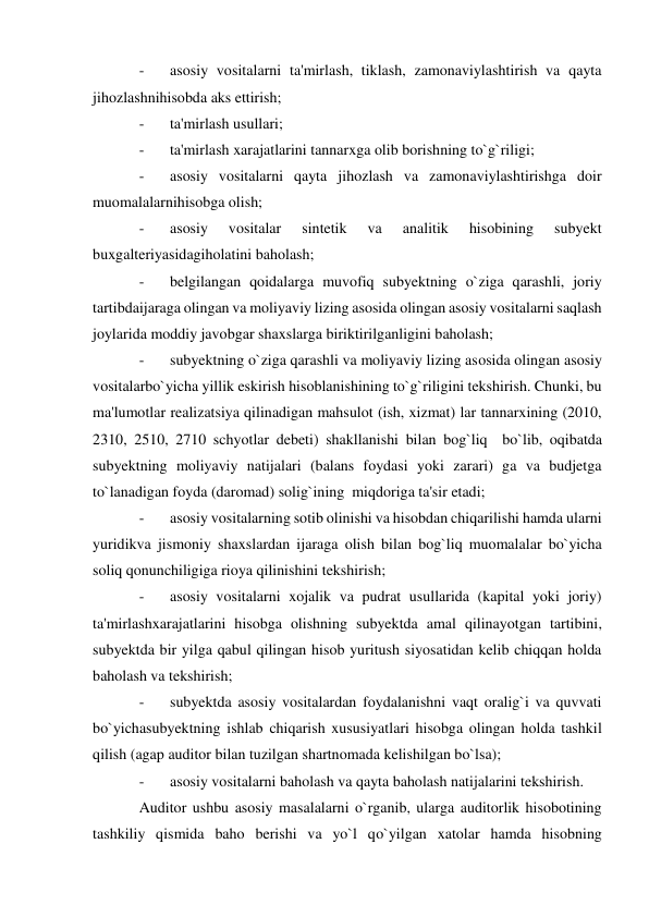 - 
asosiy vositalarni ta'mirlash, tiklash, zamonaviylashtirish va qayta 
jihozlashnihisobda aks ettirish; 
- 
ta'mirlash usullari; 
- 
ta'mirlash xarajatlarini tannarxga olib borishning to`g`riligi; 
- 
asosiy vositalarni qayta jihozlash va zamonaviylashtirishga doir 
muomalalarnihisobga olish; 
- 
asosiy 
vositalar 
sintetik 
va 
analitik 
hisobining 
subyekt 
buxgalteriyasidagiholatini baholash; 
- 
belgilangan qoidalarga muvofiq subyektning o`ziga qarashli, joriy 
tartibdaijaraga olingan va moliyaviy lizing asosida olingan asosiy vositalarni saqlash 
joylarida moddiy javobgar shaxslarga biriktirilganligini baholash; 
- 
subyektning o`ziga qarashli va moliyaviy lizing asosida olingan asosiy 
vositalarbo`yicha yillik eskirish hisoblanishining to`g`riligini tekshirish. Chunki, bu 
ma'lumotlar realizatsiya qilinadigan mahsulot (ish, xizmat) lar tannarxining (2010, 
2310, 2510, 2710 schyotlar debeti) shakllanishi bilan bog`liq  bo`lib, oqibatda 
subyektning moliyaviy natijalari (balans foydasi yoki zarari) ga va budjetga 
to`lanadigan foyda (daromad) solig`ining  miqdoriga ta'sir etadi; 
- 
asosiy vositalarning sotib olinishi va hisobdan chiqarilishi hamda ularni 
yuridikva jismoniy shaxslardan ijaraga olish bilan bog`liq muomalalar bo`yicha 
soliq qonunchiligiga rioya qilinishini tekshirish; 
- 
asosiy vositalarni xojalik va pudrat usullarida (kapital yoki joriy) 
ta'mirlashxarajatlarini hisobga olishning subyektda amal qilinayotgan tartibini, 
subyektda bir yilga qabul qilingan hisob yuritush siyosatidan kelib chiqqan holda 
baholash va tekshirish; 
- 
subyektda asosiy vositalardan foydalanishni vaqt oralig`i va quvvati 
bo`yichasubyektning ishlab chiqarish xususiyatlari hisobga olingan holda tashkil 
qilish (agap auditor bilan tuzilgan shartnomada kelishilgan bo`lsa); 
- 
asosiy vositalarni baholash va qayta baholash natijalarini tekshirish. 
Auditor ushbu asosiy masalalarni o`rganib, ularga auditorlik hisobotining 
tashkiliy qismida baho berishi va yo`l qo`yilgan xatolar hamda hisobning 
