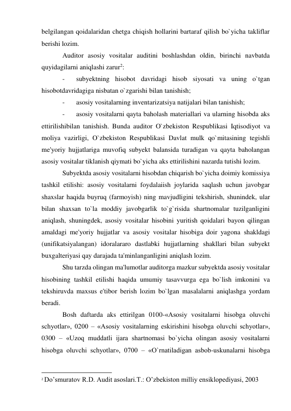 belgilangan qoidalaridan chetga chiqish hollarini bartaraf qilish bo`yicha takliflar 
berishi lozim. 
Auditor asosiy vositalar auditini boshlashdan oldin, birinchi navbatda 
quyidagilarni aniqlashi zarur2: 
- 
subyektning hisobot davridagi hisob siyosati va uning o`tgan 
hisobotdavridagiga nisbatan o`zgarishi bilan tanishish; 
- 
asosiy vositalarning inventarizatsiya natijalari bilan tanishish; 
- 
asosiy vositalarni qayta baholash materiallari va ularning hisobda aks 
ettirilishibilan tanishish. Bunda auditor O`zbekiston Respublikasi Iqtisodiyot va 
moliya vazirligi, O`zbekiston Respublikasi Davlat mulk qo`mitasining tegishli 
me'yoriy hujjatlariga muvofiq subyekt balansida turadigan va qayta baholangan 
asosiy vositalar tiklanish qiymati bo`yicha aks ettirilishini nazarda tutishi lozim. 
Subyektda asosiy vositalarni hisobdan chiqarish bo`yicha doimiy komissiya 
tashkil etilishi: asosiy vositalarni foydalaiish joylarida saqlash uchun javobgar 
shaxslar haqida buyruq (farmoyish) ning mavjudligini tekshirish, shunindek, ular 
bilan shaxsan to`la moddiy javobgarlik to`g`risida shartnomalar tuzilganligini 
aniqlash, shuningdek, asosiy vositalar hisobini yuritish qoidalari bayon qilingan 
amaldagi me'yoriy hujjatlar va asosiy vositalar hisobiga doir yagona shakldagi 
(unifikatsiyalangan) idoralararo dastlabki hujjatlarning shakllari bilan subyekt 
buxgalteriyasi qay darajada ta'minlanganligini aniqlash lozim. 
Shu tarzda olingan ma'lumotlar auditorga mazkur subyektda asosiy vositalar 
hisobining tashkil etilishi haqida umumiy tasavvurga ega bo`lish imkonini va 
tekshiruvda maxsus e'tibor berish lozim bo`lgan masalalarni aniqlashga yordam 
beradi. 
Bosh daftarda aks ettirilgan 0100-«Asosiy vositalarni hisobga oluvchi 
schyotlar», 0200 – «Asosiy vositalarning eskirishini hisobga oluvchi schyotlar», 
0300 – «Uzoq muddatli ijara shartnomasi bo`yicha olingan asosiy vositalarni 
hisobga oluvchi schyotlar», 0700 – «O`rnatiladigan asbob-uskunalarni hisobga 
                                                           
2 Do’smuratov R.D. Audit asoslari.T.: O’zbekiston milliy ensiklopediyasi, 2003 
