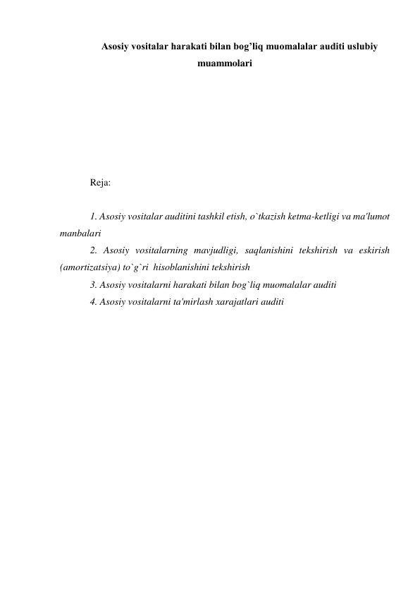 Asosiy vositalar harakati bilan bog’liq muomalalar auditi uslubiy 
muammolari 
 
 
 
 
 
 
Reja: 
 
1. Asosiy vositalar auditini tashkil etish, o`tkazish ketma-ketligi va ma'lumot 
manbalari  
2. Asosiy vositalarning mavjudligi, saqlanishini tekshirish va eskirish 
(amortizatsiya) to`g`ri  hisoblanishini tekshirish 
3. Asosiy vositalarni harakati bilan bog`liq muomalalar auditi 
4. Asosiy vositalarni ta'mirlash xarajatlari auditi  
