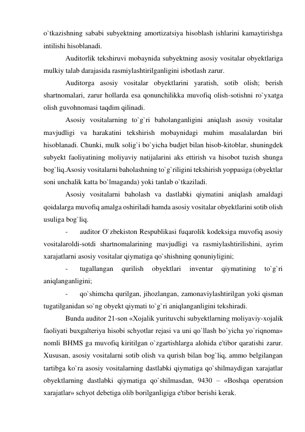 o`tkazishning sababi subyektning amortizatsiya hisoblash ishlarini kamaytirishga 
intilishi hisoblanadi. 
Auditorlik tekshiruvi mobaynida subyektning asosiy vositalar obyektlariga 
mulkiy talab darajasida rasmiylashtirilganligini isbotlash zarur. 
Auditorga asosiy vositalar obyektlarini yaratish, sotib olish; berish 
shartnomalari, zarur hollarda esa qonunchilikka muvofiq olish-sotishni ro`yxatga 
olish guvohnomasi taqdim qilinadi. 
Asosiy vositalarning to`g`ri baholanganligini aniqlash asosiy vositalar 
mavjudligi va harakatini tekshirish mobaynidagi muhim masalalardan biri 
hisoblanadi. Chunki, mulk solig`i bo`yicha budjet bilan hisob-kitoblar, shuningdek 
subyekt faoliyatining moliyaviy natijalarini aks ettirish va hisobot tuzish shunga 
bog`liq.Asosiy vositalarni baholashning to`g`riligini tekshirish yoppasiga (obyektlar 
soni unchalik katta bo`lmaganda) yoki tanlab o`tkaziladi. 
Asosiy vositalarni baholash va dastlabki qiymatini aniqlash amaldagi 
qoidalarga muvofiq amalga oshiriladi hamda asosiy vositalar obyektlarini sotib olish 
usuliga bog`liq. 
- 
auditor O`zbekiston Respublikasi fuqarolik kodeksiga muvofiq asosiy 
vositalaroldi-sotdi shartnomalarining mavjudligi va rasmiylashtirilishini, ayrim 
xarajatlarni asosiy vositalar qiymatiga qo`shishning qonuniyligini; 
- 
tugallangan 
qurilish 
obyektlari 
inventar 
qiymatining 
to`g`ri 
aniqlanganligini; 
- 
qo`shimcha qurilgan, jihozlangan, zamonaviylashtirilgan yoki qisman 
tugatilganidan so`ng obyekt qiymati to`g`ri aniqlanganligini tekshiradi. 
Bunda auditor 21-son «Xojalik yurituvchi subyektlarning moliyaviy-xojalik 
faoliyati buxgalteriya hisobi schyotlar rejasi va uni qo`llash bo`yicha yo`riqnoma» 
nomli BHMS ga muvofiq kiritilgan o`zgartishlarga alohida e'tibor qaratishi zarur. 
Xususan, asosiy vositalarni sotib olish va qurish bilan bog`liq, ammo belgilangan 
tartibga ko`ra asosiy vositalarning dastlabki qiymatiga qo`shilmaydigan xarajatlar 
obyektlarning dastlabki qiymatiga qo`shilmasdan, 9430 – «Boshqa operatsion 
xarajatlar» schyot debetiga olib borilganligiga e'tibor berishi kerak. 
