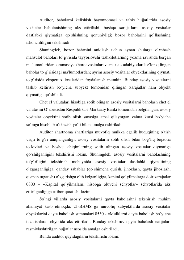 Auditor, baholarni kelishish bayonnomasi va ta'sis hujjatlarida asosiy 
vositalar baholanishining aks ettirilishi; boshqa xarajatlarni asosiy vositalar 
dastlabki qiymatiga qo`shishning qonuniyligi; bozor baholarini qo`llashning 
ishonchliligini tekshiradi. 
Shuningdek, bozor bahosini aniqlash uchun aynan shularga o`xshash 
mahsulot baholari to`g`risida tayyorlovchi tashkilotlarning yozma ravishda bergan 
ma'lumotlaridan; ommaviy axborot vositalari va maxsus adabiyotlarda e'lon qilingan 
baholar to`g`risidagi ma'lumotlardan; ayrim asosiy vositalar obyektlarining qiymati 
to`g`risida ekspert xulosalaridan foydalanish mumkin. Bunday asosiy vositalarni 
tashib keltirish bo`yicha subyekt tomonidan qilingan xarajatlar ham obyekt 
qiymatiga qo`shiladi. 
Chet el valutalari hisobiga sotib olingan asosiy vositalarni baholash chet el 
valutasini O`zbekiston Respublikasi Markaziy Banki tomonidan belgilangan, asosiy 
vositalar obyektini sotib olish sanasiga amal qilayotgan valuta kursi bo`yicha 
so`mga hisoblab o`tkazish yo`li bilan amalga oshiriladi. 
Auditor shartnoma shartlariga muvofiq mulkka egalik huquqining o`tish 
vaqti to`g`ri aniqlanganligi; asosiy vositalarni sotib olish bilan bog`liq bojxona 
to`lovlari va boshqa chiqimlarning sotib olingan asosiy vositalar qiymatiga 
qo`shilganligini tekshirishi lozim. Shuningdek, asosiy vositalarni baholashning 
to`g`riligini tekshirish mobaynida asosiy vositalar dastlabki qiymatining 
o`zgarganligiga, qanday sabablar (qo`shimcha qurish, jihozlash, qayta jihozlash, 
qisman tugatish) o`zgarishga olib kelganligiga, kapital qo`yilmalarga doir xarajatlar 
0800 – «Kapital qo`yilmalarni hisobga oluvchi schyotlar» schyotlarida aks 
ettirilganligiga e'tibor qaratishi lozim. 
So`ngi yillarda asosiy vositalarni qayta baholashni tekshirish muhim 
ahamiyat kasb etmoqda. 21-BHMS ga muvofiq subyektlarda asosiy vositalar 
obyektlarini qayta baholash summalari 8530 - «Mulklarni qayta baholash bo`yicha 
tuzatishlar» schyotida aks ettiriladi. Bunday tekshiruv qayta baholash natijalari 
rasmiylashtirilgan hujjatlar asosida amalga oshiriladi. 
Bunda auditor quyidagilarni tekshirishi lozim: 
