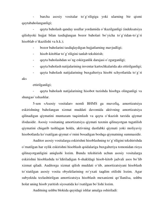 - 
barcha asosiy vositalar to`g`riligiga yoki ularning bir qismi 
qaytabaholanganligi; 
- 
qayta baholash qanday usullar yordamida o`tkazilganligi (indeksatsiya 
qilishyoki hujjat bilan tasdiqlangan bozor baholari bo`yicha to`g`ridan-to`g`ri 
hisoblab o`tkazilishi va h.k.); 
- 
bozor baholarini tasdiqlaydigan hujjatlarning mavjudligi; 
- 
hisob-kitoblar to`g`riligini tanlab tekshirish; 
- 
qayta baholashdan so`ng eskirganlik darajasi o`zgarganligi; 
- 
qayta baholash natijalarining inventar kartochkalarida aks ettirilganligi; 
- 
qayta baholash natijalarining buxgalteriya hisobi schyotlarida to`g`ri 
aks 
ettirilganligi; 
- 
qayta baholash natijalarining hisobot tuzishda hisobga olinganligi va 
shungao`xshashlar. 
5-son «Asosiy vositalar» nomli BHMS ga muvofiq, amortizatsiya 
eskirishning baholangan xizmat muddati davomida aktivning amortizatsiya 
qilinadigan qiymatini muntazam taqsimlash va qayta o`tkazish tarzida qiymat 
ifodasidir. Asosiy vositaning amortizatsiya qiymati taxmin qilinayotgan tugatilish 
qiymatini chiqarib tashlagan holda, aktivning dastlabki qiymati yoki moliyaviy 
hisobotlarda ko`rsatilgan qiymat o`rnini bosadigan boshqa qiymatning summasidir. 
Auditor asosiy vositalarga eskirishni hisoblashning to`g`riligini tekshirishda 
o`rnatilgan har oylik eskirishni hisoblash qoidalariga buxgalteriya tomonidan rioya 
qilinayotganligini aniqlashi lozim. Bunda tekshirish uchun asosiy vositalarga 
eskirishni hisoblashda to`ldiriladigan 6-shakldagi hisob-kitob jadvali asos bo`lib 
xizmat qiladi. Auditorga xizmat qilish muddati o`tib, amortizatsiyani hisoblash 
to`xtatilgan asosiy vosita obyektlarining ro`yxati taqdim etilishi lozim. Agar 
subyektda tezlashtirilgan amortizatsiya hisoblash mexanizmi qo`llanilsa, ushbu 
holat uning hisob yuritish siyosatida ko`rsatilgan bo`lishi lozim. 
Auditning ushbu blokida quyidagi ishlar amalga oshiriladi: 
