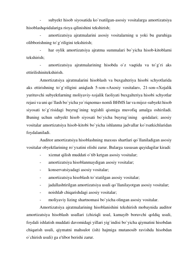 - 
subyekt hisob siyosatida ko`rsatilgan-asosiy vositalarga amortizatsiya 
hisoblashqoidalariga rioya qilinishini tekshirish; 
- 
amortizatsiya ajratmalarini asosiy vositalarning u yoki bu guruhiga 
olibborishning to`g`riligini tekshirish; 
- 
har oylik amortizatsiya ajratma summalari bo`yicha hisob-kitoblarni 
tekshirish; 
- 
amortizatsiya ajratmalarining hisobda o`z vaqtida va to`g`ri aks 
ettirilishinitekshirish. 
Amortizatsiya ajratmalarini hisoblash va buxgalteriya hisobi schyotlarida 
aks ettirishning to`g`riligini aniqlash 5-son-«Asosiy vositalar», 21-son-«Xojalik 
yurituvchi subyektlarning moliyaviy-xojalik faoliyati buxgalteriya hisobi schyotlar 
rejasi va uni qo`llash bo`yicha yo`riqnoma» nomli BHMS lar va mijoz-subyekt hisob 
siyosati to`g`risidagi buyrug`ining tegishli qismiga muvofiq amalga oshiriladi. 
Buning uchun subyekt hisob siyosati bo`yicha buyrug`ining  qoidalari; asosiy 
vositalar amortizatsiya hisob-kitobi bo`yicha ishlanma jadvallar ko`rsatkichlaridan 
foydalaniladi. 
Auditor amortizatsiya hisoblashning maxsus shartlari qo`llaniladigan asosiy 
vositalar obyektlarining ro`yxatini olishi zarur. Bularga xususan quyidagilar kiradi: 
- 
xizmat qilish muddati o`tib ketgan asosiy vositalar; 
- 
amortizatsiya hisoblanmaydigan asosiy vositalar; 
- 
konservatsiyadagi asosiy vositalar; 
- 
amortizatsiya hisoblash to`xtatilgan asosiy vositalar; 
- 
jadallashtirilgan amortizatsiya usuli qo`llanilayotgan asosiy vositalar; 
- 
noishlab chiqarishdagi asosiy vositalar; 
- 
moliyaviy lizing shartnomasi bo`yicha olingan asosiy vositalar. 
Amortizatsiya ajratmalarining hisoblanishini tekshirish mobaynida auditor 
amortizatsiya hisoblash usullari (chiziqli usul, kamayib boruvchi qoldiq usuli, 
foydali ishlatish muddati davomidagi yillari yig`indisi bo`yicha qiymatini hisobdan 
chiqarish usuli, qiymatni mahsulot (ish) hajmiga mutanosib ravishda hisobdan 
o`chirish usuli) ga e'tibor berishi zarur. 
