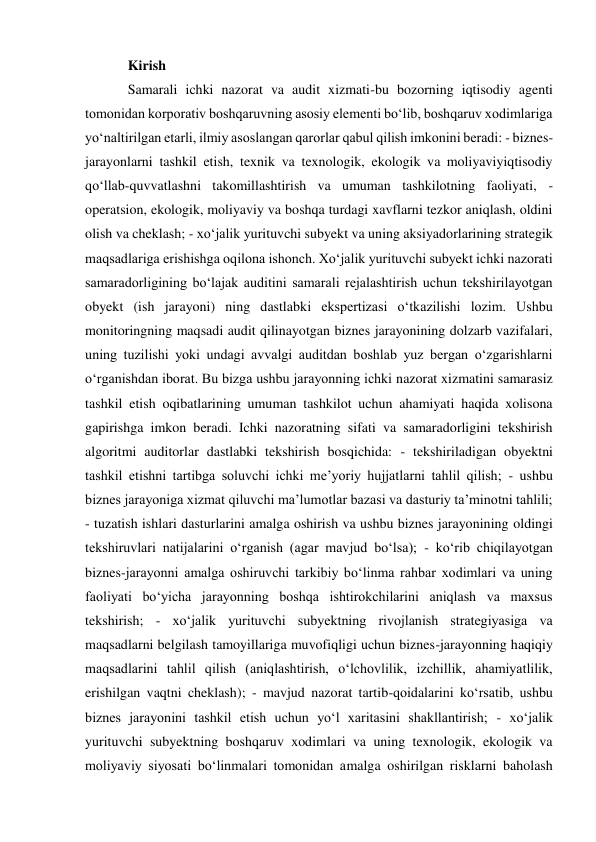 Kirish 
Samarali ichki nazorat va audit xizmati-bu bozorning iqtisodiy agenti 
tomonidan korporativ boshqaruvning asosiy elementi boʻlib, boshqaruv xodimlariga 
yoʻnaltirilgan etarli, ilmiy asoslangan qarorlar qabul qilish imkonini beradi: - biznes-
jarayonlarni tashkil etish, texnik va texnologik, ekologik va moliyaviyiqtisodiy 
qoʻllab-quvvatlashni takomillashtirish va umuman tashkilotning faoliyati, - 
operatsion, ekologik, moliyaviy va boshqa turdagi xavflarni tezkor aniqlash, oldini 
olish va cheklash; - xoʻjalik yurituvchi subyekt va uning aksiyadorlarining strategik 
maqsadlariga erishishga oqilona ishonch. Xoʻjalik yurituvchi subyekt ichki nazorati 
samaradorligining boʻlajak auditini samarali rejalashtirish uchun tekshirilayotgan 
obyekt (ish jarayoni) ning dastlabki ekspertizasi oʻtkazilishi lozim. Ushbu 
monitoringning maqsadi audit qilinayotgan biznes jarayonining dolzarb vazifalari, 
uning tuzilishi yoki undagi avvalgi auditdan boshlab yuz bergan oʻzgarishlarni 
oʻrganishdan iborat. Bu bizga ushbu jarayonning ichki nazorat xizmatini samarasiz 
tashkil etish oqibatlarining umuman tashkilot uchun ahamiyati haqida xolisona 
gapirishga imkon beradi. Ichki nazoratning sifati va samaradorligini tekshirish 
algoritmi auditorlar dastlabki tekshirish bosqichida: - tekshiriladigan obyektni 
tashkil etishni tartibga soluvchi ichki meʼyoriy hujjatlarni tahlil qilish; - ushbu 
biznes jarayoniga xizmat qiluvchi maʼlumotlar bazasi va dasturiy taʼminotni tahlili; 
- tuzatish ishlari dasturlarini amalga oshirish va ushbu biznes jarayonining oldingi 
tekshiruvlari natijalarini oʻrganish (agar mavjud boʻlsa); - koʻrib chiqilayotgan 
biznes-jarayonni amalga oshiruvchi tarkibiy boʻlinma rahbar xodimlari va uning 
faoliyati boʻyicha jarayonning boshqa ishtirokchilarini aniqlash va maxsus 
tekshirish; - xoʻjalik yurituvchi subyektning rivojlanish strategiyasiga va 
maqsadlarni belgilash tamoyillariga muvofiqligi uchun biznes-jarayonning haqiqiy 
maqsadlarini tahlil qilish (aniqlashtirish, oʻlchovlilik, izchillik, ahamiyatlilik, 
erishilgan vaqtni cheklash); - mavjud nazorat tartib-qoidalarini koʻrsatib, ushbu 
biznes jarayonini tashkil etish uchun yoʻl xaritasini shakllantirish; - xoʻjalik 
yurituvchi subyektning boshqaruv xodimlari va uning texnologik, ekologik va 
moliyaviy siyosati boʻlinmalari tomonidan amalga oshirilgan risklarni baholash 
