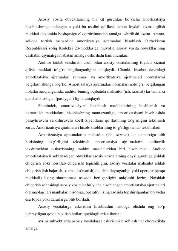 Asosiy vosita obyektlarining bir xil guruhlari bo`yicha amortizatsiya 
hisoblashning tanlangan u yoki bu usulini qo`llash uchun foydali xizmat qilish 
muddati davomida boshqasiga o`zgartirilmasdan amalga oshirilishi lozim. Ammo, 
soliqqa tortish maqsadida amortizatsiya ajratmalari hisoblash O`zbekiston 
Respublikasi soliq Kodeksi 23-moddasiga muvofiq asosiy vosita obyektlarining 
dastlabki qiymatiga nisbatan amalga oshirilishi ham mumkin. 
Auditor tanlab tekshirish usuli bilan asosiy vositalarning foydali xizmat 
qilish muddati to`g`ri belgilanganligini aniqlaydi. Chunki, hisobot davridagi 
amortizatsiya ajratmalari summasi va amortizatsiya ajratmalari normalarini 
belgilash shunga bog`liq. Amortizatsiya ajratmalari normalari noto`g`ri belgilangan 
holatlar aniqlanganida, auditor buning oqibatida mahsulot (ish, xizmat) lar tannarxi 
qanchalik oshgan (pasaygan) ligini aniqlaydi. 
Shunindek, amortizatsiyani hisoblash muddatlarining boshlanish va 
to`xtatilish muddatlari, hisoblashning muntazamligi, amortizatsiyani hisoblashda 
pasaytiruvchi va oshiruvchi koeffitsiyentlarni qo`llashning to`g`riligini tekshirish 
zarur. Amortizatsiya ajratmalari hisob-kitoblarining to`g`riligi tanlab tekshiriladi. 
Amortizatsiya ajratmalarini mahsulot (ish, xizmat) lar tannarxiga olib 
borishning 
to`g`riligini 
tekshirish 
amortizatsiya 
ajratmalarini 
auditorlik 
tekshiruvidan o`tkazishning muhim masalalaridan biri hisoblanadi. Auditor 
amortizatsiya hisoblanadigan obyektlar asosiy vositalarning qaysi guruhiga (ishlab 
chiqarish yoki noishlab chiqarish) tegishliligini, asosiy vositalar mahsulot ishlab 
chiqarish (ish bajarish, xizmat ko`rsatish) da ishlatilayotganligi yoki operativ (qisqa 
muddatli) lizing shartnomasi asosida berilganligini aniqlashi lozim. Noishlab 
chiqarish sohasidagi asosiy vositalar bo`yicha hisoblangan amortizatsiya ajratmalari 
o`z mablag`lari manbalari hisobiga, operativ lizing asosida topshirilganlari bo`yicha 
esa foyda yoki zararlarga olib boriladi. 
Asosiy vositalarga eskirishni hisoblashni hisobga olishda eng ko`p 
uchraydigan qoida buzilish hollari quyidagilardan iborat: 
ayrim subyektlarda asosiy vositalarga eskirishni hisoblash har choraklikda 
amalga 
