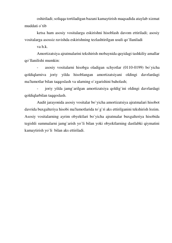 oshiriladi; soliqqa tortiladigan bazani kamaytirish maqsadida ataylab xizmat 
muddati o`tib 
ketsa ham asosiy vositalarga eskirishni hisoblash davom ettiriladi; asosiy 
vositalarga asossiz ravishda eskirishning tezlashtirilgan usuli qo`llaniladi 
va h.k. 
Amortizatsiya ajratmalarini tekshirish mobaynida quyidagi tashkiliy amallar 
qo`llanilishi mumkin: 
- 
asosiy vositalarni hisobga oladigan schyotlar (0110-0199) bo`yicha 
qoldiqlarniva joriy yilda hisoblangan amortizatsiyani oldingi davrlardagi 
ma'lumotlar bilan taqqoslash va ularning o`zgarishini baholash; 
- 
joriy yilda jamg`arilgan amortizatsiya qoldig`ini oldingi davrlardagi 
qoldiqlarbilan taqqoslash. 
Audit jarayonida asosiy vositalar bo`yicha amortizatsiya ajratmalari hisobot 
davrida buxgalteriya hisobi ma'lumotlarida to`g`ri aks ettirilganini tekshirish lozim. 
Asosiy vositalarning ayrim obyektlari bo`yicha ajratmalar buxgalteriya hisobida 
tegishli summalarni jamg`arish yo`li bilan yoki obyektlarning dastlabki qiymatini 
kamaytirish yo`li  bilan aks ettiriladi. 
