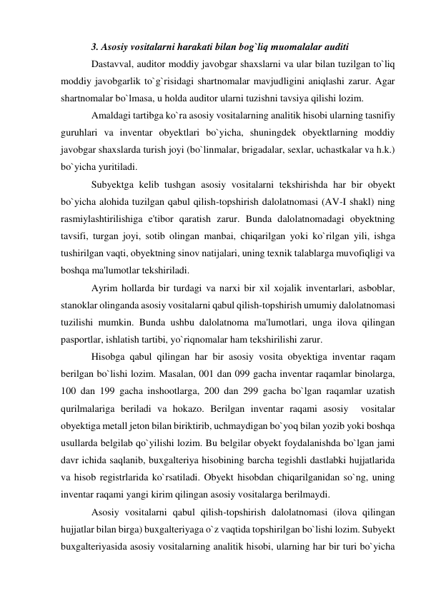 3. Asosiy vositalarni harakati bilan bog`liq muomalalar auditi 
Dastavval, auditor moddiy javobgar shaxslarni va ular bilan tuzilgan to`liq 
moddiy javobgarlik to`g`risidagi shartnomalar mavjudligini aniqlashi zarur. Agar 
shartnomalar bo`lmasa, u holda auditor ularni tuzishni tavsiya qilishi lozim. 
Amaldagi tartibga ko`ra asosiy vositalarning analitik hisobi ularning tasnifiy 
guruhlari va inventar obyektlari bo`yicha, shuningdek obyektlarning moddiy 
javobgar shaxslarda turish joyi (bo`linmalar, brigadalar, sexlar, uchastkalar va h.k.) 
bo`yicha yuritiladi. 
Subyektga kelib tushgan asosiy vositalarni tekshirishda har bir obyekt 
bo`yicha alohida tuzilgan qabul qilish-topshirish dalolatnomasi (AV-I shakl) ning 
rasmiylashtirilishiga e'tibor qaratish zarur. Bunda dalolatnomadagi obyektning 
tavsifi, turgan joyi, sotib olingan manbai, chiqarilgan yoki ko`rilgan yili, ishga 
tushirilgan vaqti, obyektning sinov natijalari, uning texnik talablarga muvofiqligi va 
boshqa ma'lumotlar tekshiriladi. 
Ayrim hollarda bir turdagi va narxi bir xil xojalik inventarlari, asboblar, 
stanoklar olinganda asosiy vositalarni qabul qilish-topshirish umumiy dalolatnomasi 
tuzilishi mumkin. Bunda ushbu dalolatnoma ma'lumotlari, unga ilova qilingan 
pasportlar, ishlatish tartibi, yo`riqnomalar ham tekshirilishi zarur. 
Hisobga qabul qilingan har bir asosiy vosita obyektiga inventar raqam 
berilgan bo`lishi lozim. Masalan, 001 dan 099 gacha inventar raqamlar binolarga, 
100 dan 199 gacha inshootlarga, 200 dan 299 gacha bo`lgan raqamlar uzatish 
qurilmalariga beriladi va hokazo. Berilgan inventar raqami asosiy  vositalar 
obyektiga metall jeton bilan biriktirib, uchmaydigan bo`yoq bilan yozib yoki boshqa 
usullarda belgilab qo`yilishi lozim. Bu belgilar obyekt foydalanishda bo`lgan jami 
davr ichida saqlanib, buxgalteriya hisobining barcha tegishli dastlabki hujjatlarida 
va hisob registrlarida ko`rsatiladi. Obyekt hisobdan chiqarilganidan so`ng, uning 
inventar raqami yangi kirim qilingan asosiy vositalarga berilmaydi. 
Asosiy vositalarni qabul qilish-topshirish dalolatnomasi (ilova qilingan 
hujjatlar bilan birga) buxgalteriyaga o`z vaqtida topshirilgan bo`lishi lozim. Subyekt 
buxgalteriyasida asosiy vositalarning analitik hisobi, ularning har bir turi bo`yicha 
