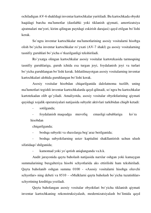 ochiladigan AV-6 shakldagi inventar kartochkalar yuritiladi. Bu kartochkada obyekt 
haqidagi barcha ma'lumotlar (dastlabki yoki tiklanish qiymati, amortizatsiya 
ajratmalari me'yori, kirim qilingan paytdagi eskirish darajasi) qayd etilgan bo`lishi 
kerak. 
So`ngra inventar kartochkalar ma'lumotlarining asosiy vositalarni hisobga 
olish bo`yicha inventar kartochkalar ro`yxati (AV-7 shakl) ga asosiy vositalarning 
tasnifiy guruhlari bo`yicha o`tkazilganligi tekshiriladi. 
Ro`yxatga olingan kartochkalar asosiy vositalar kartotekasida tarmoqning 
tasnifiy guruhlariga, guruh ichida esa turgan joyi, foydalanish joyi va turlari 
bo`yicha guruhlangan bo`lishi kerak. Ishlatilmayotgan asosiy vositalarning inventar 
kartochkalari alohida guruhlangan bo`lishi kerak. 
Asosiy vositalar hisobdan chiqarilganida dalolatnoma tuzilib, uning 
ma'lumotlari tegishli inventar kartochkalarda qayd qilinadi, so`ngra bu kartochkalar 
kartotekadan olib qo`yiladi. Amaliyotda, asosiy vositalar obyektlarining qiymati 
quyidagi xojalik operatsiyalari natijasida subyekt aktivlari tarkibidan chiqib ketadi: 
- 
sotilganda; 
- 
foydalanish  maqsadga  muvofiq  
emasligi sabablariga  
ko`ra 
 
hisobdan 
chiqarilganda; 
- 
boshqa subyekt va shaxslarga beg`araz berilganida; 
- 
boshqa subyektlarning ustav kapitalini shakllantirish uchun ulush 
sifatidaqo`shilganida; 
- 
kamomad yoki yo`qotish aniqlanganda va.h.k. 
Audit jarayonida qayta baholash natijasida narxlar oshgan yoki kamaygan 
summalarining buxgalteriya hisobi schyotlarida aks ettirilishi ham tekshiriladi. 
Qayta baholanib oshgan summa 0100 - «Asosiy vositalarni hisobga oluvchi 
schyotlar» ning debeti va 8510 – «Mulklarni qayta baholash bo`yicha tuzatishlar» 
schyotining kreditiga yoziladi. 
Qayta baholangan asosiy vositalar obyektlari bo`yicha tiklanish qiymati 
inventar kartochkaning rekonstruksiyalash, modernizatsiyalash bo`limida qayd 
