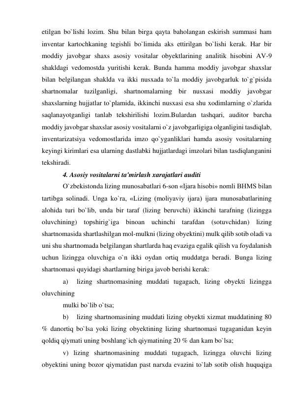 etilgan bo`lishi lozim. Shu bilan birga qayta baholangan eskirish summasi ham 
inventar kartochkaning tegishli bo`limida aks ettirilgan bo`lishi kerak. Har bir 
moddiy javobgar shaxs asosiy vositalar obyektlarining analitik hisobini AV-9 
shakldagi vedomostda yuritishi kerak. Bunda hamma moddiy javobgar shaxslar 
bilan belgilangan shaklda va ikki nusxada to`la moddiy javobgarluk to`g`pisida 
shartnomalar tuzilganligi, shartnomalarning bir nusxasi moddiy javobgar 
shaxslarning hujjatlar to`plamida, ikkinchi nusxasi esa shu xodimlarning o`zlarida 
saqlanayotganligi tanlab tekshirilishi lozim.Bulardan tashqari, auditor barcha 
moddiy javobgar shaxslar asosiy vositalarni o`z javobgarligiga olganligini tasdiqlab, 
inventarizatsiya vedomostlarida imzo qo`yganliklari hamda asosiy vositalarning 
keyingi kirimlari esa ularning dastlabki hujjatlardagi imzolari bilan tasdiqlanganini 
tekshiradi. 
4. Asosiy vositalarni ta'mirlash xarajatlari auditi 
O`zbekistonda lizing munosabatlari 6-son «Ijara hisobi» nomli BHMS bilan 
tartibga solinadi. Unga ko`ra, «Lizing (moliyaviy ijara) ijara munosabatlarining 
alohida turi bo`lib, unda bir taraf (lizing beruvchi) ikkinchi tarafning (lizingga 
oluvchining) topshirig`iga binoan uchinchi tarafdan (sotuvchidan) lizing 
shartnomasida shartlashilgan mol-mulkni (lizing obyektini) mulk qilib sotib oladi va 
uni shu shartnomada belgilangan shartlarda haq evaziga egalik qilish va foydalanish 
uchun lizingga oluvchiga o`n ikki oydan ortiq muddatga beradi. Bunga lizing 
shartnomasi quyidagi shartlarning biriga javob berishi kerak: 
a) 
lizing shartnomasining muddati tugagach, lizing obyekti lizingga 
oluvchining 
mulki bo`lib o`tsa; 
b) 
lizing shartnomasining muddati lizing obyekti xizmat muddatining 80 
% danortiq bo`lsa yoki lizing obyektining lizing shartnomasi tugaganidan keyin 
qoldiq qiymati uning boshlang`ich qiymatining 20 % dan kam bo`lsa; 
v) lizing shartnomasining muddati tugagach, lizingga oluvchi lizing 
obyektini uning bozor qiymatidan past narxda evazini to`lab sotib olish huquqiga 
