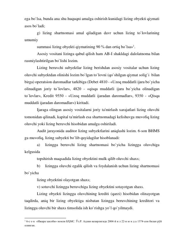 ega bo`lsa, bunda ana shu huquqni amalga oshirish kunidagi lizing obyekti qiymati 
asos bo`ladi; 
g) lizing shartnomasi amal qiladigan davr uchun lizing to`lovlarining 
umumiy 
summasi lizing obyekti qiymatining 90 % dan ortiq bo`lsa»1. 
Asosiy vositani lizinga qabul qilish ham AB-I shakldagi dalolatnoma bilan 
rasmiylashtirilgan bo`lishi lozim. 
Lizing beruvchi subyektlar lizing berishdan asosiy vositalar uchun lizing 
oluvchi subyektdan olinishi lozim bo`lgan to`lovni (qo`shilgan qiymat solig`i  bilan 
birga) operatsion daromadlar tarkibiga (Debet 4810 - «Uzoq muddatli ijara bo`yicha 
olinadigan joriy to`lovlar», 4820 - «qisqa muddatli ijara bo`yicha olinadigan 
to`lovlar», Kredit 9550 - «Uzoq muddatli ijaradan daromadlar», 9350 - «Qisqa 
muddatli ijaradan daromadlar») kiritadi. 
Ijaraga olingan asosiy vositalarni joriy ta'mirlash xarajatlari lizing oluvchi 
tomonidan qilinadi, kapital ta'mirlash esa shartnomadagi kelishuvga muvofiq lizing 
oluvchi yoki lizing beruvchi hisobidan amalga oshiriladi. 
Audit jarayonida auditor lizing subyektlarini aniqlashi lozim. 6-son BHMS 
ga muvofiq, lizing subyekti bo`lib quyidagilar hisoblanadi: 
a) 
lizingga beruvchi lizing shartnomasi bo`yicha lizingga oluvchiga 
kelgusida 
topshirish maqsadida lizing obyektini mulk qilib oluvchi shaxs; 
b) 
lizingga oluvchi egalik qilish va foydalanish uchun lizing shartnomasi 
bo`yicha 
lizing obyektini olayotgan shaxs; 
v) sotuvchi lizingga beruvchiga lizing obyektini sotayotgan shaxs. 
Lizing obyekti lizingga oluvchining krediti (qarzi) hisobidan olinayotgan 
taqdirda, aniq bir lizing obyektiga nisbatan lizingga beruvchining kreditori va 
lizingga oluvchi bir shaxs timsolida ish ko`rishga yo`l qo`yilmaydi. 
                                                           
1 6-с о н  «Ижара ҳисоби» номли БҲМС. Ўз.Р. Адлия вазирлигида 2004-й и л 22-и ю н д а 1374-сон билан рўй 
олинган. 
