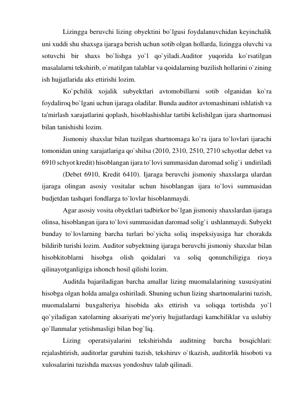 Lizingga beruvchi lizing obyektini bo`lgusi foydalanuvchidan keyinchalik 
uni xuddi shu shaxsga ijaraga berish uchun sotib olgan hollarda, lizingga oluvchi va 
sotuvchi bir shaxs bo`lishga yo`l qo`yiladi.Auditor yuqorida ko`rsatilgan 
masalalarni tekshirib, o`rnatilgan talablar va qoidalarning buzilish hollarini o`zining 
ish hujjatlarida aks ettirishi lozim. 
Ko`pchilik xojalik subyektlari avtomobillarni sotib olganidan ko`ra 
foydaliroq bo`lgani uchun ijaraga oladilar. Bunda auditor avtomashinani ishlatish va 
ta'mirlash xarajatlarini qoplash, hisoblashishlar tartibi kelishilgan ijara shartnomasi 
bilan tanishishi lozim. 
Jismoniy shaxslar bilan tuzilgan shartnomaga ko`ra ijara to`lovlari ijarachi 
tomonidan uning xarajatlariga qo`shilsa (2010, 2310, 2510, 2710 schyotlar debet va 
6910 schyot kredit) hisoblangan ijara to`lovi summasidan daromad solig`i  undiriladi 
(Debet 6910, Kredit 6410). Ijaraga beruvchi jismoniy shaxslarga ulardan 
ijaraga olingan asosiy vositalar uchun hisoblangan ijara to`lovi summasidan  
budjetdan tashqari fondlarga to`lovlar hisoblanmaydi. 
Agar asosiy vosita obyektlari tadbirkor bo`lgan jismoniy shaxslardan ijaraga 
olinsa, hisoblangan ijara to`lovi summasidan daromad solig`i  ushlanmaydi. Subyekt 
bunday to`lovlarning barcha turlari bo`yicha soliq inspeksiyasiga har chorakda 
bildirib turishi lozim. Auditor subyektning ijaraga beruvchi jismoniy shaxslar bilan 
hisobkitoblarni 
hisobga 
olish 
qoidalari 
va 
soliq 
qonunchiligiga 
rioya 
qilinayotganligiga ishonch hosil qilishi lozim. 
Auditda bajariladigan barcha amallar lizing muomalalarining xususiyatini 
hisobga olgan holda amalga oshiriladi. Shuning uchun lizing shartnomalarini tuzish, 
muomalalarni buxgalteriya hisobida aks ettirish va soliqqa tortishda yo`l 
qo`yiladigan xatolarning aksariyati me'yoriy hujjatlardagi kamchiliklar va uslubiy 
qo`llanmalar yetishmasligi bilan bog`liq. 
Lizing 
operatsiyalarini 
tekshirishda 
auditning 
barcha 
bosqichlari: 
rejalashtirish, auditorlar guruhini tuzish, tekshiruv o`tkazish, auditorlik hisoboti va 
xulosalarini tuzishda maxsus yondoshuv talab qilinadi. 
