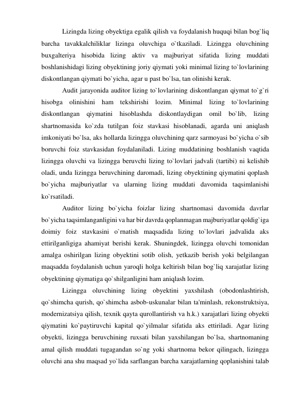 Lizingda lizing obyektiga egalik qilish va foydalanish huquqi bilan bog`liq 
barcha tavakkalchiliklar lizinga oluvchiga o`tkaziladi. Lizingga oluvchining 
buxgalteriya hisobida lizing aktiv va majburiyat sifatida lizing muddati 
boshlanishidagi lizing obyektining joriy qiymati yoki minimal lizing to`lovlarining 
diskontlangan qiymati bo`yicha, agar u past bo`lsa, tan olinishi kerak. 
Audit jarayonida auditor lizing to`lovlarining diskontlangan qiymat to`g`ri 
hisobga olinishini ham tekshirishi lozim. Minimal lizing to`lovlarining 
diskontlangan qiymatini hisoblashda diskontlaydigan omil bo`lib, lizing 
shartnomasida ko`zda tutilgan foiz stavkasi hisoblanadi, agarda uni aniqlash 
imkoniyati bo`lsa, aks hollarda lizingga oluvchining qarz sarmoyasi bo`yicha o`sib 
boruvchi foiz stavkasidan foydalaniladi. Lizing muddatining boshlanish vaqtida 
lizingga oluvchi va lizingga beruvchi lizing to`lovlari jadvali (tartibi) ni kelishib 
oladi, unda lizingga beruvchining daromadi, lizing obyektining qiymatini qoplash 
bo`yicha majburiyatlar va ularning lizing muddati davomida taqsimlanishi 
ko`rsatiladi. 
Auditor lizing bo`yicha foizlar lizing shartnomasi davomida davrlar 
bo`yicha taqsimlanganligini va har bir davrda qoplanmagan majburiyatlar qoldig`iga 
doimiy foiz stavkasini o`rnatish maqsadida lizing to`lovlari jadvalida aks 
ettirilganligiga ahamiyat berishi kerak. Shuningdek, lizingga oluvchi tomonidan 
amalga oshirilgan lizing obyektini sotib olish, yetkazib berish yoki belgilangan 
maqsadda foydalanish uchun yaroqli holga keltirish bilan bog`liq xarajatlar lizing 
obyektining qiymatiga qo`shilganligini ham aniqlash lozim. 
Lizingga oluvchining lizing obyektini yaxshilash (obodonlashtirish, 
qo`shimcha qurish, qo`shimcha asbob-uskunalar bilan ta'minlash, rekonstruktsiya, 
modernizatsiya qilish, texnik qayta qurollantirish va h.k.) xarajatlari lizing obyekti 
qiymatini ko`paytiruvchi kapital qo`yilmalar sifatida aks ettiriladi. Agar lizing 
obyekti, lizingga beruvchining ruxsati bilan yaxshilangan bo`lsa, shartnomaning 
amal qilish muddati tugagandan so`ng yoki shartnoma bekor qilingach, lizingga 
oluvchi ana shu maqsad yo`lida sarflangan barcha xarajatlarning qoplanishini talab 
