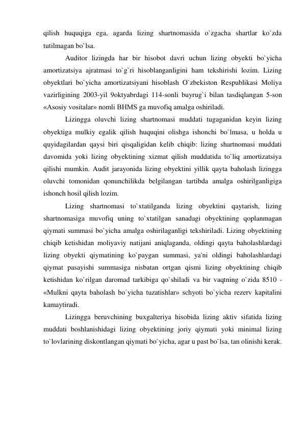 qilish huquqiga ega, agarda lizing shartnomasida o`zgacha shartlar ko`zda 
tutilmagan bo`lsa. 
Auditor lizingda har bir hisobot davri uchun lizing obyekti bo`yicha 
amortizatsiya ajratmasi to`g`ri hisoblanganligini ham tekshirishi lozim. Lizing 
obyektlari bo`yicha amortizatsiyani hisoblash O`zbekiston Respublikasi Moliya 
vazirligining 2003-yil 9oktyabrdagi 114-sonli buyrug`i bilan tasdiqlangan 5-son 
«Asosiy vositalar» nomli BHMS ga muvofiq amalga oshiriladi. 
Lizingga oluvchi lizing shartnomasi muddati tugaganidan keyin lizing 
obyektiga mulkiy egalik qilish huquqini olishga ishonchi bo`lmasa, u holda u 
quyidagilardan qaysi biri qisqaligidan kelib chiqib: lizing shartnomasi muddati 
davomida yoki lizing obyektining xizmat qilish muddatida to`liq amortizatsiya 
qilishi mumkin. Audit jarayonida lizing obyektini yillik qayta baholash lizingga 
oluvchi tomonidan qonunchilikda belgilangan tartibda amalga oshirilganligiga 
ishonch hosil qilish lozim. 
Lizing shartnomasi to`xtatilganda lizing obyektini qaytarish, lizing 
shartnomasiga muvofiq uning to`xtatilgan sanadagi obyektining qoplanmagan 
qiymati summasi bo`yicha amalga oshirilaganligi tekshiriladi. Lizing obyektining 
chiqib ketishidan moliyaviy natijani aniqlaganda, oldingi qayta baholashlardagi 
lizing obyekti qiymatining ko`paygan summasi, ya'ni oldingi baholashlardagi 
qiymat pasayishi summasiga nisbatan ortgan qismi lizing obyektining chiqib 
ketishidan ko`rilgan daromad tarkibiga qo`shiladi va bir vaqtning o`zida 8510 - 
«Mulkni qayta baholash bo`yicha tuzatishlar» schyoti bo`yicha rezerv kapitalini 
kamaytiradi. 
Lizingga beruvchining buxgalteriya hisobida lizing aktiv sifatida lizing 
muddati boshlanishidagi lizing obyektining joriy qiymati yoki minimal lizing 
to`lovlarining diskontlangan qiymati bo`yicha, agar u past bo`lsa, tan olinishi kerak. 
