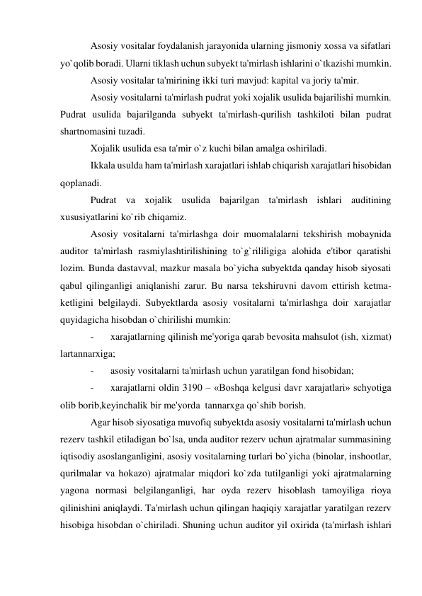 Asosiy vositalar foydalanish jarayonida ularning jismoniy xossa va sifatlari 
yo`qolib boradi. Ularni tiklash uchun subyekt ta'mirlash ishlarini o`tkazishi mumkin. 
Asosiy vositalar ta'mirining ikki turi mavjud: kapital va joriy ta'mir. 
Asosiy vositalarni ta'mirlash pudrat yoki xojalik usulida bajarilishi mumkin. 
Pudrat usulida bajarilganda subyekt ta'mirlash-qurilish tashkiloti bilan pudrat 
shartnomasini tuzadi. 
Xojalik usulida esa ta'mir o`z kuchi bilan amalga oshiriladi. 
Ikkala usulda ham ta'mirlash xarajatlari ishlab chiqarish xarajatlari hisobidan 
qoplanadi. 
Pudrat va xojalik usulida bajarilgan ta'mirlash ishlari auditining 
xususiyatlarini ko`rib chiqamiz. 
Asosiy vositalarni ta'mirlashga doir muomalalarni tekshirish mobaynida 
auditor ta'mirlash rasmiylashtirilishining to`g`rililigiga alohida e'tibor qaratishi 
lozim. Bunda dastavval, mazkur masala bo`yicha subyektda qanday hisob siyosati 
qabul qilinganligi aniqlanishi zarur. Bu narsa tekshiruvni davom ettirish ketma-
ketligini belgilaydi. Subyektlarda asosiy vositalarni ta'mirlashga doir xarajatlar 
quyidagicha hisobdan o`chirilishi mumkin: 
- 
xarajatlarning qilinish me'yoriga qarab bevosita mahsulot (ish, xizmat) 
lartannarxiga; 
- 
asosiy vositalarni ta'mirlash uchun yaratilgan fond hisobidan; 
- 
xarajatlarni oldin 3190 – «Boshqa kelgusi davr xarajatlari» schyotiga 
olib borib,keyinchalik bir me'yorda  tannarxga qo`shib borish. 
Agar hisob siyosatiga muvofiq subyektda asosiy vositalarni ta'mirlash uchun 
rezerv tashkil etiladigan bo`lsa, unda auditor rezerv uchun ajratmalar summasining 
iqtisodiy asoslanganligini, asosiy vositalarning turlari bo`yicha (binolar, inshootlar, 
qurilmalar va hokazo) ajratmalar miqdori ko`zda tutilganligi yoki ajratmalarning 
yagona normasi belgilanganligi, har oyda rezerv hisoblash tamoyiliga rioya 
qilinishini aniqlaydi. Ta'mirlash uchun qilingan haqiqiy xarajatlar yaratilgan rezerv 
hisobiga hisobdan o`chiriladi. Shuning uchun auditor yil oxirida (ta'mirlash ishlari 
