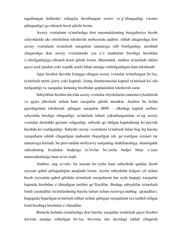 tugallangan hollarda) oshiqcha hisoblangan rezerv to`g`rilanganligi (storno 
qilinganligi) ga ishonch hosil qilishi lozim. 
Asosiy vositalarni ta'mirlashga doir muomalalarning buxgalteriya hisobi 
schyotlarida aks ettirilishini tekshirish mobaynida auditor, ishlab chiqarishga doir 
asosiy vositalarni ta'mirlash xarajatlari tannarxga olib borilganligi, noishlab 
chiqarishga doir asosiy vositalarniki esa o`z manbalari hisobiga hisobdan 
o`chirilganligiga ishonch hosil qilishi lozim. Shunindek, auditor ta'mirlash ishlari 
qaysi usul (pudrat yoki xojalik usuli) bilan amalga oshirilganligini ham tekshiradi. 
Agar hisobot davrida lizingga olingan asosiy vositalar ta'mirlangan bo`lsa, 
ta'mirlash turini (joriy yoki kapital), lizing shartnomasida kapital ta'mirlash ko`zda 
tutilganligi va xarajatlar kimning hisobidan qoplanishini tekshirish zarur. 
Subyektlar hisobot davrida asosiy vositalar obyektlarini zamonaviylashtirish 
va qayta jihozlash uchun ham xarajatlar qilishi mumkin. Auditor bu holda 
quyidagilarni tekshiradi: qilingan xarajatlar 0890 - «Boshqa kapital sarflar» 
schyotida hisobga olinganligi, ta'mirlash ishlari yakunlanganidan so`ng asosiy 
vositalar dastlabki qiymati oshganligi, subyekt qo`shilgan kapitalining ko`payishi 
hisobda ko`rsatilganligi. Subyekt asosiy vositalarni ta'mirlash bilan bog`liq barcha 
xarajatlarni ishlab chiqarilgan mahsulot (bajarilgan ish, qo`rsatilgan xizmat) lar 
tannarxiga kiritadi, bu pirovardida moliyaviy natijaning shakllanishiga, shuningdek 
subyektning foydadan budjetga to`lovlar 
bo`yicha 
budjet bilan 
o`zaro 
munosabatlariga ham ta'sir etadi. 
Auditor, eng avvalo, bu masala bo`yicha ham subyektda qanday hisob 
siyosati qabul qilinganligini aniqlashi lozim. Ayrim subyektlar kelgusi yil uchun 
hisob siyosatini qabul qilishda ta'mirlash xarajatlarini har oyda haqiqiy xarajatlar 
hajmida hisobdan o`chiradigan tartibni qo`llaydilar. Boshqa subyektlar ta'mirlash 
fondi yaratadilar (ta'mirlashning barcha turlari uchun rezervga mablag` ajratadilar), 
haqiqatda bajarilgan ta'mirlash ishlari uchun qilingan xarajatlarni esa tashkil etilgan 
fond hisobiga hisobdan o`chiradilar. 
Birinchi holatda ta'mirlashga doir barcha xarajatlar ta'mirlash qaysi hisobot 
davrida amalga oshirilgan bo`lsa, bevosita shu davrdagi ishlab chiqarish 
