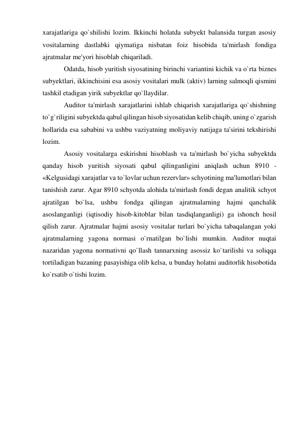 xarajatlariga qo`shilishi lozim. Ikkinchi holatda subyekt balansida turgan asosiy 
vositalarning dastlabki qiymatiga nisbatan foiz hisobida ta'mirlash fondiga 
ajratmalar me'yori hisoblab chiqariladi. 
Odatda, hisob yuritish siyosatining birinchi variantini kichik va o`rta biznes 
subyektlari, ikkinchisini esa asosiy vositalari mulk (aktiv) larning salmoqli qismini 
tashkil etadigan yirik subyektlar qo`llaydilar. 
Auditor ta'mirlash xarajatlarini ishlab chiqarish xarajatlariga qo`shishning 
to`g`riligini subyektda qabul qilingan hisob siyosatidan kelib chiqib, uning o`zgarish 
hollarida esa sababini va ushbu vaziyatning moliyaviy natijaga ta'sirini tekshirishi 
lozim. 
Asosiy vositalarga eskirishni hisoblash va ta'mirlash bo`yicha subyektda 
qanday hisob yuritish siyosati qabul qilinganligini aniqlash uchun 8910 - 
«Kelgusidagi xarajatlar va to`lovlar uchun rezervlar» schyotining ma'lumotlari bilan 
tanishish zarur. Agar 8910 schyotda alohida ta'mirlash fondi degan analitik schyot 
ajratilgan bo`lsa, ushbu fondga qilingan ajratmalarning hajmi qanchalik 
asoslanganligi (iqtisodiy hisob-kitoblar bilan tasdiqlanganligi) ga ishonch hosil 
qilish zarur. Ajratmalar hajmi asosiy vositalar turlari bo`yicha tabaqalangan yoki 
ajratmalarning yagona normasi o`rnatilgan bo`lishi mumkin. Auditor nuqtai 
nazaridan yagona normativni qo`llash tannarxning asossiz ko`tarilishi va soliqqa 
tortiladigan bazaning pasayishiga olib kelsa, u bunday holatni auditorlik hisobotida 
ko`rsatib o`tishi lozim. 
