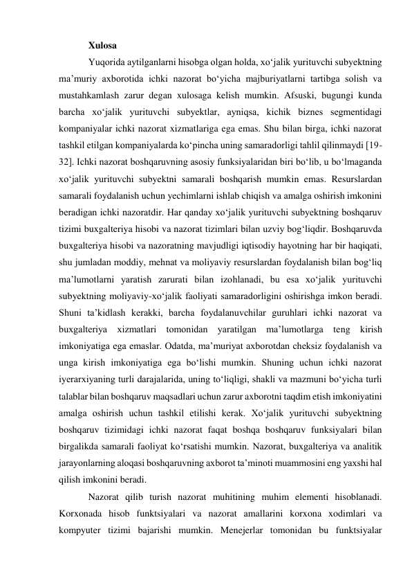 Xulosa  
Yuqorida aytilganlarni hisobga olgan holda, xoʻjalik yurituvchi subyektning 
maʼmuriy axborotida ichki nazorat boʻyicha majburiyatlarni tartibga solish va 
mustahkamlash zarur degan xulosaga kelish mumkin. Afsuski, bugungi kunda 
barcha xoʻjalik yurituvchi subyektlar, ayniqsa, kichik biznes segmentidagi 
kompaniyalar ichki nazorat xizmatlariga ega emas. Shu bilan birga, ichki nazorat 
tashkil etilgan kompaniyalarda koʻpincha uning samaradorligi tahlil qilinmaydi [19-
32]. Ichki nazorat boshqaruvning asosiy funksiyalaridan biri boʻlib, u boʻlmaganda 
xoʻjalik yurituvchi subyektni samarali boshqarish mumkin emas. Resurslardan 
samarali foydalanish uchun yechimlarni ishlab chiqish va amalga oshirish imkonini 
beradigan ichki nazoratdir. Har qanday xoʻjalik yurituvchi subyektning boshqaruv 
tizimi buxgalteriya hisobi va nazorat tizimlari bilan uzviy bogʻliqdir. Boshqaruvda 
buxgalteriya hisobi va nazoratning mavjudligi iqtisodiy hayotning har bir haqiqati, 
shu jumladan moddiy, mehnat va moliyaviy resurslardan foydalanish bilan bogʻliq 
maʼlumotlarni yaratish zarurati bilan izohlanadi, bu esa xoʻjalik yurituvchi 
subyektning moliyaviy-xoʻjalik faoliyati samaradorligini oshirishga imkon beradi. 
Shuni taʼkidlash kerakki, barcha foydalanuvchilar guruhlari ichki nazorat va 
buxgalteriya xizmatlari tomonidan yaratilgan maʼlumotlarga teng kirish 
imkoniyatiga ega emaslar. Odatda, maʼmuriyat axborotdan cheksiz foydalanish va 
unga kirish imkoniyatiga ega boʻlishi mumkin. Shuning uchun ichki nazorat 
iyerarxiyaning turli darajalarida, uning toʻliqligi, shakli va mazmuni boʻyicha turli 
talablar bilan boshqaruv maqsadlari uchun zarur axborotni taqdim etish imkoniyatini 
amalga oshirish uchun tashkil etilishi kerak. Xoʻjalik yurituvchi subyektning 
boshqaruv tizimidagi ichki nazorat faqat boshqa boshqaruv funksiyalari bilan 
birgalikda samarali faoliyat koʻrsatishi mumkin. Nazorat, buxgalteriya va analitik 
jarayonlarning aloqasi boshqaruvning axborot taʼminoti muammosini eng yaxshi hal 
qilish imkonini beradi. 
Nazorat qilib turish nazorat muhitining muhim elementi hisoblanadi. 
Korxonada hisob funktsiyalari va nazorat amallarini korxona xodimlari va 
kompyuter tizimi bajarishi mumkin. Menejerlar tomonidan bu funktsiyalar 
