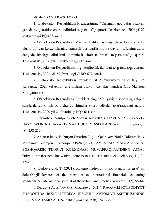 ADABIYOTLAR RO’YXATI 
1. O‘zbekiston Respublikasi Prezidentining “Qimmatli qog‘ozlar bozorini 
yanada rivojlantirish chora-tadbirlari to‘g‘risida”gi qarori. Toshkent sh., 2006 yil 27 
sentyabrdagi PQ-475-sonli.  
2. O‘zbekiston Respublikasi Vazirlar Mahkamasining “Ustav fondida davlat 
ulushi bo‘lgan korxonalarning samarali boshqarilishini va davlat mulkining zarur 
darajada hisobga olinishini ta’minlash chora-tadbirlari to‘g‘risida»”gi qarori. 
Toshkent sh., 2006 yil 16 oktyabrdagi 215-sonli.  
3. Oʻzbekiston Respublikasining “Auditorlik faoliyati toʻgʻrisida»gi qonuni. 
Toshkent sh., 2021-yil 25-fevraldagi OʻRQ-677-sonli.  
4. Oʻzbekiston Respublikasi Prezidenti SH.M.Mirziyoevning 2020 yil 25 
yanvardagi 2020 yil uchun eng muhim ustivor vazifalar haqidagi Oliy Majlisga 
Murojatnomasi.  
5. Oʻzbekiston Respublikasi Prezidentining «Moliyaviy hisobotning xalqaro 
standartlariga oʻtish boʻyicha qoʻshimcha chora-tadbirlar toʻgʻrisida»gi qarori. 
Toshkent sh., 2020 yil 24 fevraldagi PQ-4611 sonli.  
6. Sarvarbek Rasuljonovich Abduazizov (2021). DAVLAT MOLIYAVIY 
NAZORATINING NAZARIY VA HUQUQIY ASOSLARI. Scientific progress, 2 
(8), 250-256.  
7. Abduraximov, Boburjon Umarjon Oʻgʻli, Qudbiyev, Nodir Tohirovich, & 
Mominov, Ikromjon Luxmonjon Oʻgʻli (2021). AYLANMA MABLAGʻLARNI 
BOSHQARISH TIJORAT KORXONASI MUVAFFAQIYATINING ASOSI. 
Oriental renaissance: Innovative, educational, natural and social sciences, 1 (10), 
724-733.  
8. Qudbiyev, N. T. (2021). Xalqaro moliyaviy hisob standartlariga oʻtish 
dolzarbligiRelevance of the transition to international financial accounting 
standards. SJ international journal of theoretical and practical research, 1(2), 56-64.  
9. Durdona Adashboy Qizi Razzaqova (2021). RAQAMLI IQTISODIYOT 
SHAROITIDA BUXGALTERIYA HISOBINI AVTOMATLASHTIRISHNING 
ROLI VA AHAMIYATI. Scientific progress, 2 (8), 243-249.  
