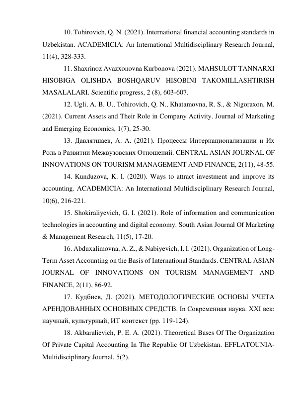 10. Tohirovich, Q. N. (2021). International financial accounting standards in 
Uzbekistan. ACADEMICIA: An International Multidisciplinary Research Journal, 
11(4), 328-333.  
11. Shaxrinoz Avazxonovna Kurbonova (2021). MAHSULOT TANNARXI 
HISOBIGA OLISHDA BOSHQARUV HISOBINI TAKOMILLASHTIRISH 
MASALALARI. Scientific progress, 2 (8), 603-607.  
12. Ugli, A. B. U., Tohirovich, Q. N., Khatamovna, R. S., & Nigoraxon, M. 
(2021). Current Assets and Their Role in Company Activity. Journal of Marketing 
and Emerging Economics, 1(7), 25-30. 
13. Давлятшаев, А. А. (2021). Процессы Интернационализации и Их 
Роль в Развитии Межвузовских Отношений. CENTRAL ASIAN JOURNAL OF 
INNOVATIONS ON TOURISM MANAGEMENT AND FINANCE, 2(11), 48-55.  
14. Kunduzova, K. I. (2020). Ways to attract investment and improve its 
accounting. ACADEMICIA: An International Multidisciplinary Research Journal, 
10(6), 216-221.  
15. Shokiraliyevich, G. I. (2021). Role of information and communication 
technologies in accounting and digital economy. South Asian Journal Of Marketing 
& Management Research, 11(5), 17-20.  
16. Abduxalimovna, A. Z., & Nabiyevich, I. I. (2021). Organization of Long-
Term Asset Accounting on the Basis of International Standards. CENTRAL ASIAN 
JOURNAL OF INNOVATIONS ON TOURISM MANAGEMENT AND 
FINANCE, 2(11), 86-92.  
17. Кудбиев, Д. (2021). МЕТОДОЛОГИЧЕСКИЕ ОСНОВЫ УЧЕТА 
АРЕНДОВАННЫХ ОСНОВНЫХ СРЕДСТВ. In Современная наука. XXI век: 
научный, культурный, ИТ контекст (pp. 119-124).  
18. Akbaralievich, P. E. A. (2021). Theoretical Bases Of The Organization 
Of Private Capital Accounting In The Republic Of Uzbekistan. EFFLATOUNIA-
Multidisciplinary Journal, 5(2).  
