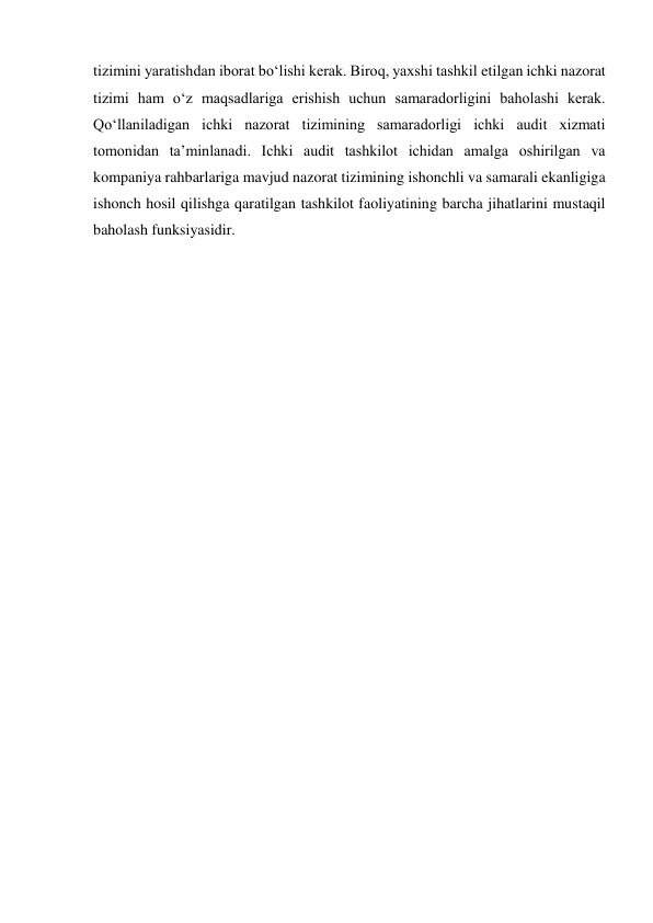 tizimini yaratishdan iborat boʻlishi kerak. Biroq, yaxshi tashkil etilgan ichki nazorat 
tizimi ham oʻz maqsadlariga erishish uchun samaradorligini baholashi kerak. 
Qoʻllaniladigan ichki nazorat tizimining samaradorligi ichki audit xizmati 
tomonidan taʼminlanadi. Ichki audit tashkilot ichidan amalga oshirilgan va 
kompaniya rahbarlariga mavjud nazorat tizimining ishonchli va samarali ekanligiga 
ishonch hosil qilishga qaratilgan tashkilot faoliyatining barcha jihatlarini mustaqil 
baholash funksiyasidir.  
 
