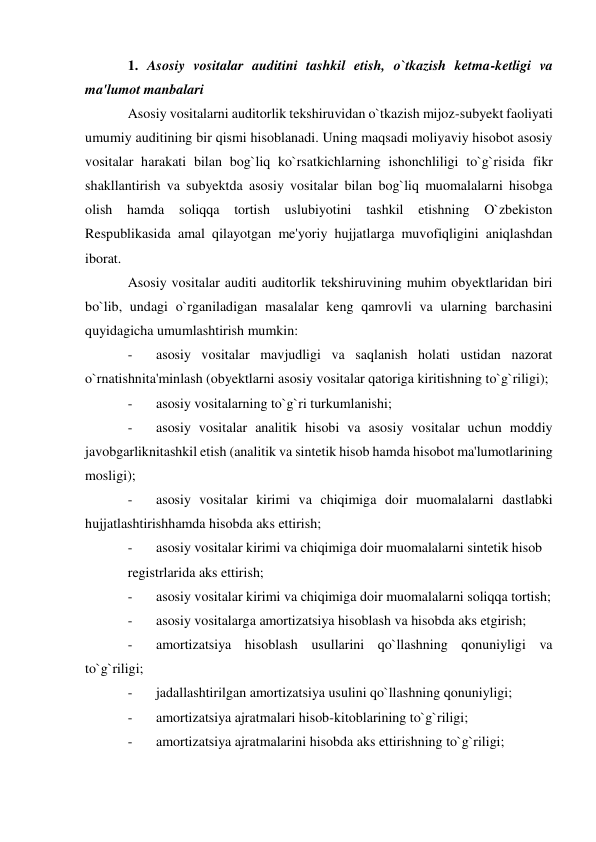 1. Asosiy vositalar auditini tashkil etish, o`tkazish ketma-ketligi va 
ma'lumot manbalari 
Asosiy vositalarni auditorlik tekshiruvidan o`tkazish mijoz-subyekt faoliyati 
umumiy auditining bir qismi hisoblanadi. Uning maqsadi moliyaviy hisobot asosiy 
vositalar harakati bilan bog`liq ko`rsatkichlarning ishonchliligi to`g`risida fikr 
shakllantirish va subyektda asosiy vositalar bilan bog`liq muomalalarni hisobga 
olish hamda 
soliqqa tortish uslubiyotini tashkil etishning O`zbekiston 
Respublikasida amal qilayotgan me'yoriy hujjatlarga muvofiqligini aniqlashdan 
iborat. 
Asosiy vositalar auditi auditorlik tekshiruvining muhim obyektlaridan biri 
bo`lib, undagi o`rganiladigan masalalar keng qamrovli va ularning barchasini 
quyidagicha umumlashtirish mumkin: 
- 
asosiy vositalar mavjudligi va saqlanish holati ustidan nazorat 
o`rnatishnita'minlash (obyektlarni asosiy vositalar qatoriga kiritishning to`g`riligi); 
- 
asosiy vositalarning to`g`ri turkumlanishi; 
- 
asosiy vositalar analitik hisobi va asosiy vositalar uchun moddiy 
javobgarliknitashkil etish (analitik va sintetik hisob hamda hisobot ma'lumotlarining 
mosligi); 
- 
asosiy vositalar kirimi va chiqimiga doir muomalalarni dastlabki 
hujjatlashtirishhamda hisobda aks ettirish; 
- 
asosiy vositalar kirimi va chiqimiga doir muomalalarni sintetik hisob 
registrlarida aks ettirish; 
- 
asosiy vositalar kirimi va chiqimiga doir muomalalarni soliqqa tortish; 
- 
asosiy vositalarga amortizatsiya hisoblash va hisobda aks etgirish; 
- 
amortizatsiya hisoblash usullarini qo`llashning qonuniyligi va 
to`g`riligi; 
- 
jadallashtirilgan amortizatsiya usulini qo`llashning qonuniyligi; 
- 
amortizatsiya ajratmalari hisob-kitoblarining to`g`riligi; 
- 
amortizatsiya ajratmalarini hisobda aks ettirishning to`g`riligi; 
