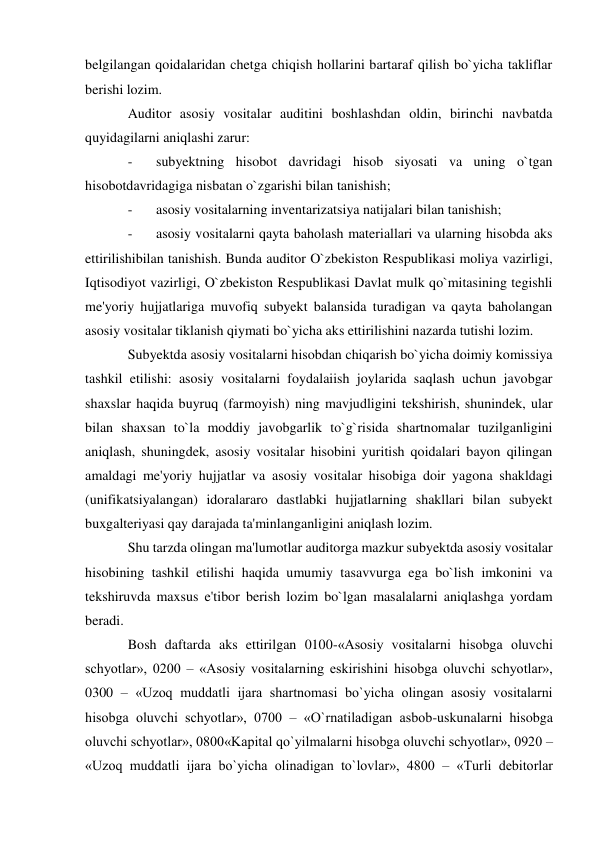 belgilangan qoidalaridan chetga chiqish hollarini bartaraf qilish bo`yicha takliflar 
berishi lozim. 
Auditor asosiy vositalar auditini boshlashdan oldin, birinchi navbatda 
quyidagilarni aniqlashi zarur: 
- 
subyektning hisobot davridagi hisob siyosati va uning o`tgan 
hisobotdavridagiga nisbatan o`zgarishi bilan tanishish; 
- 
asosiy vositalarning inventarizatsiya natijalari bilan tanishish; 
- 
asosiy vositalarni qayta baholash materiallari va ularning hisobda aks 
ettirilishibilan tanishish. Bunda auditor O`zbekiston Respublikasi moliya vazirligi, 
Iqtisodiyot vazirligi, O`zbekiston Respublikasi Davlat mulk qo`mitasining tegishli 
me'yoriy hujjatlariga muvofiq subyekt balansida turadigan va qayta baholangan 
asosiy vositalar tiklanish qiymati bo`yicha aks ettirilishini nazarda tutishi lozim. 
Subyektda asosiy vositalarni hisobdan chiqarish bo`yicha doimiy komissiya 
tashkil etilishi: asosiy vositalarni foydalaiish joylarida saqlash uchun javobgar 
shaxslar haqida buyruq (farmoyish) ning mavjudligini tekshirish, shunindek, ular 
bilan shaxsan to`la moddiy javobgarlik to`g`risida shartnomalar tuzilganligini 
aniqlash, shuningdek, asosiy vositalar hisobini yuritish qoidalari bayon qilingan 
amaldagi me'yoriy hujjatlar va asosiy vositalar hisobiga doir yagona shakldagi 
(unifikatsiyalangan) idoralararo dastlabki hujjatlarning shakllari bilan subyekt 
buxgalteriyasi qay darajada ta'minlanganligini aniqlash lozim. 
Shu tarzda olingan ma'lumotlar auditorga mazkur subyektda asosiy vositalar 
hisobining tashkil etilishi haqida umumiy tasavvurga ega bo`lish imkonini va 
tekshiruvda maxsus e'tibor berish lozim bo`lgan masalalarni aniqlashga yordam 
beradi. 
Bosh daftarda aks ettirilgan 0100-«Asosiy vositalarni hisobga oluvchi 
schyotlar», 0200 – «Asosiy vositalarning eskirishini hisobga oluvchi schyotlar», 
0300 – «Uzoq muddatli ijara shartnomasi bo`yicha olingan asosiy vositalarni 
hisobga oluvchi schyotlar», 0700 – «O`rnatiladigan asbob-uskunalarni hisobga 
oluvchi schyotlar», 0800«Kapital qo`yilmalarni hisobga oluvchi schyotlar», 0920 – 
«Uzoq muddatli ijara bo`yicha olinadigan to`lovlar», 4800 – «Turli debitorlar 
