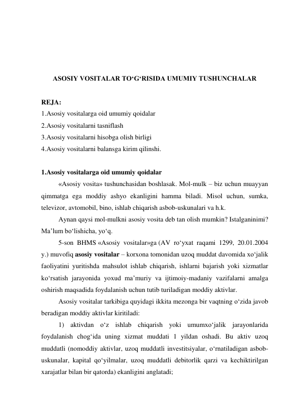  
 
 
 
ASOSIY VOSITALAR TO‘G‘RISIDA UMUMIY TUSHUNCHALAR 
 
REJA: 
1.Asosiy vositalarga oid umumiy qoidalar 
2.Asosiy vositalarni tasniflash 
3.Asosiy vositalarni hisobga olish birligi 
4.Asosiy vositalarni balansga kirim qilinshi. 
 
1.Asosiy vositalarga oid umumiy qoidalar 
«Asosiy vosita» tushunchasidan boshlasak. Mol-mulk – biz uchun muayyan 
qimmatga ega moddiy ashyo ekanligini hamma biladi. Misol uchun, sumka, 
televizor, avtomobil, bino, ishlab chiqarish asbob-uskunalari va h.k. 
Aynan qaysi mol-mulkni asosiy vosita deb tan olish mumkin? Istalganinimi? 
Ma’lum bo‘lishicha, yo‘q. 
5-son BHMS «Asosiy vositalar»ga (AV ro‘yxat raqami 1299, 20.01.2004 
y.) muvofiq asosiy vositalar – korxona tomonidan uzoq muddat davomida xo‘jalik 
faoliyatini yuritishda mahsulot ishlab chiqarish, ishlarni bajarish yoki xizmatlar 
ko‘rsatish jarayonida yoxud ma’muriy va ijtimoiy-madaniy vazifalarni amalga 
oshirish maqsadida foydalanish uchun tutib turiladigan moddiy aktivlar. 
Asosiy vositalar tarkibiga quyidagi ikkita mezonga bir vaqtning o‘zida javob 
beradigan moddiy aktivlar kiritiladi: 
1) aktivdan o‘z ishlab chiqarish yoki umumxo‘jalik jarayonlarida 
foydalanish chog‘ida uning xizmat muddati 1 yildan oshadi. Bu aktiv uzoq 
muddatli (nomoddiy aktivlar, uzoq muddatli investitsiyalar, o‘rnatiladigan asbob-
uskunalar, kapital qo‘yilmalar, uzoq muddatli debitorlik qarzi va kechiktirilgan 
xarajatlar bilan bir qatorda) ekanligini anglatadi; 
