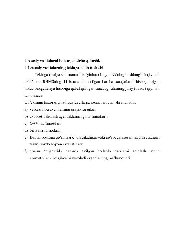  
 
 
 
 
 
4.Asosiy vositalarni balansga kirim qilinshi. 
4.1.Asosiy vositalarning tekinga kelib tushishi 
Tekinga (hadya shartnomasi bo‘yicha) olingan AVning boshlang‘ich qiymati 
deb 5-son BHMSning 11-b. nazarda tutilgan barcha xarajatlarni hisobga olgan 
holda buxgalteriya hisobiga qabul qilingan sanadagi ularning joriy (bozor) qiymati 
tan olinadi. 
Ob’ektning bozor qiymati quyidagilarga asosan aniqlanishi mumkin: 
a) yetkazib beruvchilarning prays-varaqlari; 
b) axborot-baholash agentliklarining ma’lumotlari; 
c) OAV ma’lumotlari; 
d) birja ma’lumotlari; 
e) Davlat bojxona qo‘mitasi e’lon qiladigan yoki so‘rovga asosan taqdim etadigan 
tashqi savdo bojxona statistikasi; 
f) qonun hujjatlarida nazarda tutilgan hollarda narxlarni aniqlash uchun 
normativlarni belgilovchi vakolatli organlarning ma’lumotlari. 
