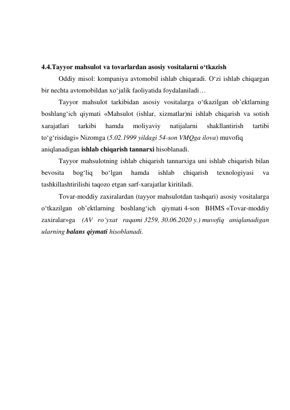  
 
 
4.4.Tayyor mahsulot va tovarlardan asosiy vositalarni o‘tkazish 
Oddiy misol: kompaniya avtomobil ishlab chiqaradi. O‘zi ishlab chiqargan 
bir nechta avtomobildan xo‘jalik faoliyatida foydalaniladi… 
Tayyor mahsulot tarkibidan asosiy vositalarga o‘tkazilgan ob’ektlarning 
boshlang‘ich qiymati «Mahsulot (ishlar, xizmatlar)ni ishlab chiqarish va sotish 
xarajatlari 
tarkibi 
hamda 
moliyaviy 
natijalarni 
shakllantirish 
tartibi 
to‘g‘risidagi» Nizomga (5.02.1999 yildagi 54-son VMQga ilova) muvofiq  
aniqlanadigan ishlab chiqarish tannarxi hisoblanadi. 
Tayyor mahsulotning ishlab chiqarish tannarxiga uni ishlab chiqarish bilan 
bevosita 
bog‘liq 
bo‘lgan 
hamda 
ishlab 
chiqarish 
texnologiyasi 
va 
tashkillashtirilishi taqozo etgan sarf-xarajatlar kiritiladi. 
Tovar-moddiy zaxiralardan (tayyor mahsulotdan tashqari) asosiy vositalarga 
o‘tkazilgan ob’ektlarning boshlang‘ich qiymati 4-son BHMS «Tovar-moddiy 
zaxiralar»ga  (AV ro‘yxat raqami 3259, 30.06.2020 y.) muvofiq aniqlanadigan 
ularning balans qiymati hisoblanadi. 
