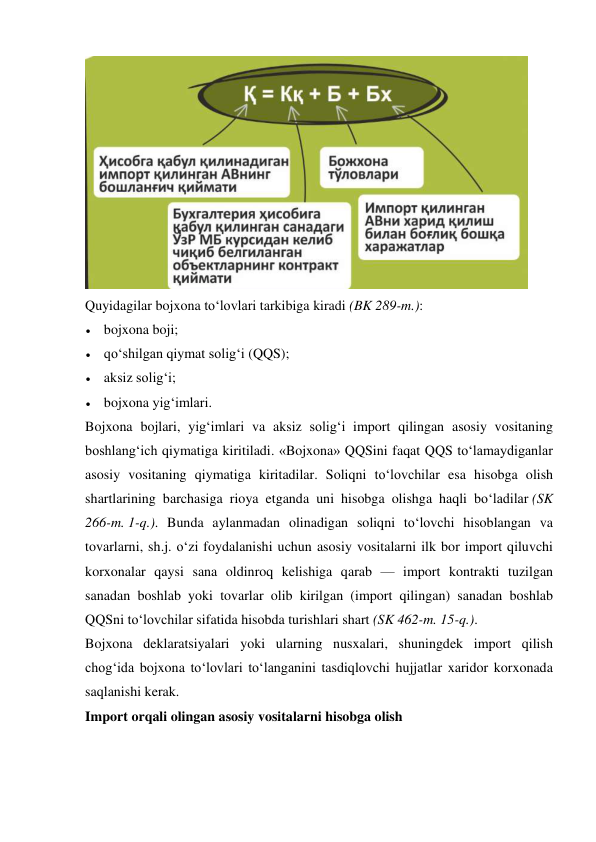  
Quyidagilar bojxona to‘lovlari tarkibiga kiradi (BK 289-m.): 
 bojxona boji; 
 qo‘shilgan qiymat solig‘i (QQS); 
 aksiz solig‘i; 
 bojxona yig‘imlari. 
Bojxona bojlari, yig‘imlari va aksiz solig‘i import qilingan asosiy vositaning 
boshlang‘ich qiymatiga kiritiladi. «Bojxona» QQSini faqat QQS to‘lamaydiganlar 
asosiy vositaning qiymatiga kiritadilar. Soliqni to‘lovchilar esa hisobga olish 
shartlarining barchasiga rioya etganda uni hisobga olishga haqli bo‘ladilar (SK 
266-m. 1-q.). Bunda aylanmadan olinadigan soliqni to‘lovchi hisoblangan va 
tovarlarni, sh.j. o‘zi foydalanishi uchun asosiy vositalarni ilk bor import qiluvchi 
korxonalar qaysi sana oldinroq kelishiga qarab — import kontrakti tuzilgan 
sanadan boshlab yoki tovarlar olib kirilgan (import qilingan) sanadan boshlab 
QQSni to‘lovchilar sifatida hisobda turishlari shart (SK 462-m. 15-q.). 
Bojxona deklaratsiyalari yoki ularning nusxalari, shuningdek import qilish 
chog‘ida bojxona to‘lovlari to‘langanini tasdiqlovchi hujjatlar xaridor korxonada 
saqlanishi kerak. 
Import orqali olingan asosiy vositalarni hisobga olish 
