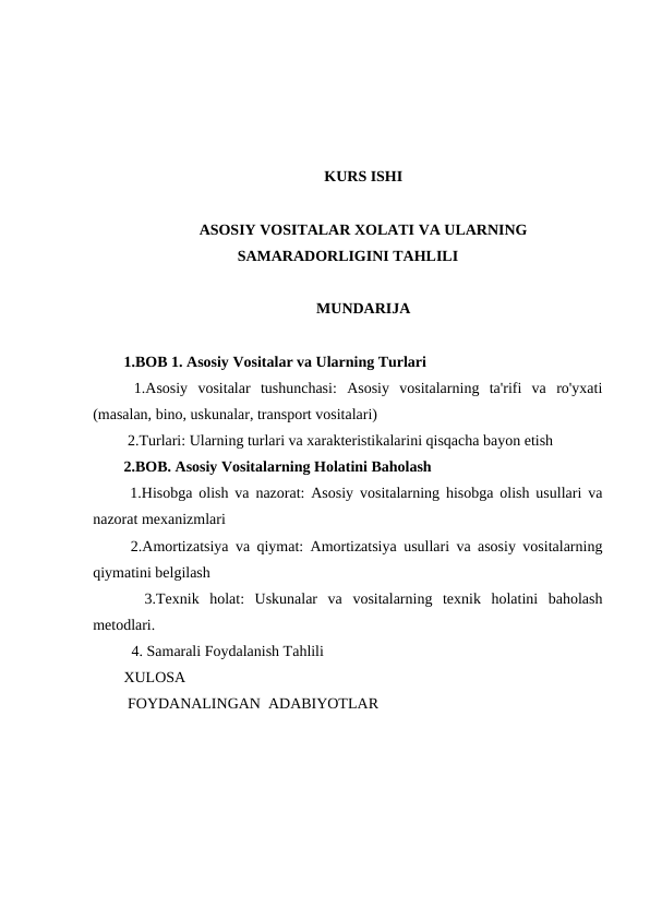 KURS ISHI
ASOSIY VOSITALAR XOLATI VA ULARNING
SAMARADORLIGINI TAHLILI
MUNDARIJA
1.BOB 1. Asosiy Vositalar va Ularning Turlari
 1.Asosiy  vositalar  tushunchasi:  Asosiy  vositalarning  ta'rifi  va  ro'yxati
(masalan, bino, uskunalar, transport vositalari)
 2.Turlari: Ularning turlari va xarakteristikalarini qisqacha bayon etish
2.BOB. Asosiy Vositalarning Holatini Baholash
 1.Hisobga olish va nazorat: Asosiy vositalarning hisobga olish usullari va
nazorat mexanizmlari
 2.Amortizatsiya va qiymat: Amortizatsiya usullari va asosiy vositalarning
qiymatini belgilash
  3.Texnik  holat:  Uskunalar  va  vositalarning  texnik  holatini  baholash
metodlari.
  4. Samarali Foydalanish Tahlili
XULOSA
 FOYDANALINGAN  ADABIYOTLAR
