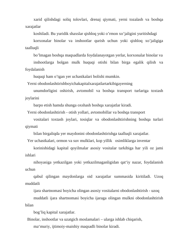 xarid qilishdagi  soliq tolovlari, drenaj  qiymati, yerni tozalash va boshqa
xarajatlar
koshiladi. Bu yuridik shaxslar qishloq yoki o’rmon xo’jaligini yuritishdagi
korxonalar  binolar  va  inshootlar  qurish  uchun  yoki  qishloq  xo’jaligiga
taalluqli
bo’lmagan boshqa maqsadlarda foydalanayotgan yerlar, korxonalar binolar va
inshootlarga  bolgan  mulk  huquqi  otishi  bilan  birga  egalik  qilish  va
foydalanish
huquqi ham o’tgan yer uchastkalari bolishi mumkin.
Yerni obodonlashtirishboyichakapitalxarajatlartarkibigayerning
unumdorligini  oshirish,  avtomobil  va  boshqa  transport  turlariga  toxtash
joylarini
barpo etish hamda shunga oxshash boshqa xarajatlar kiradi.
Yerni obodonlashtirish - otish yollari, avtomobillar va boshqa transport
vositalari  toxtash  joylari,  tosiqlar  va  obodonlashtirishning  boshqa  turlari
qiymati
bilan birgaliqda yer maydonini obodonlashtirishga taalluqli xarajatlar.
Yer uchastkalari, ormon va suv mulklari, kop yillik   osimliklarga inventar
korinishidagi kapital qoyilmalar asosiy vositalar tarkibiga har yili oz jami
ishlari
nihoyasiga yetkazilgan yoki yetkazilmaganligidan qat‘iy nazar, foydalanish
uchun
qabul  qilingan  maydonlarga  oid  xarajatlar  summasida  kiritiladi.  Uzoq
muddatli
ijara shartnomasi boyicha olingan asosiy vositalarni obodonlashtirish - uzoq
muddatli ijara shartnomasi boyicha ijaraga olingan mulkni obodonlashtirish
bilan
bog’liq kapital xarajatlar.
Binolar, inshootlar va uzatgich moslamalari – ularga ishlab chiqarish,
ma‘muriy, ijtimoiy-maishiy maqsadli binolar kiradi.

