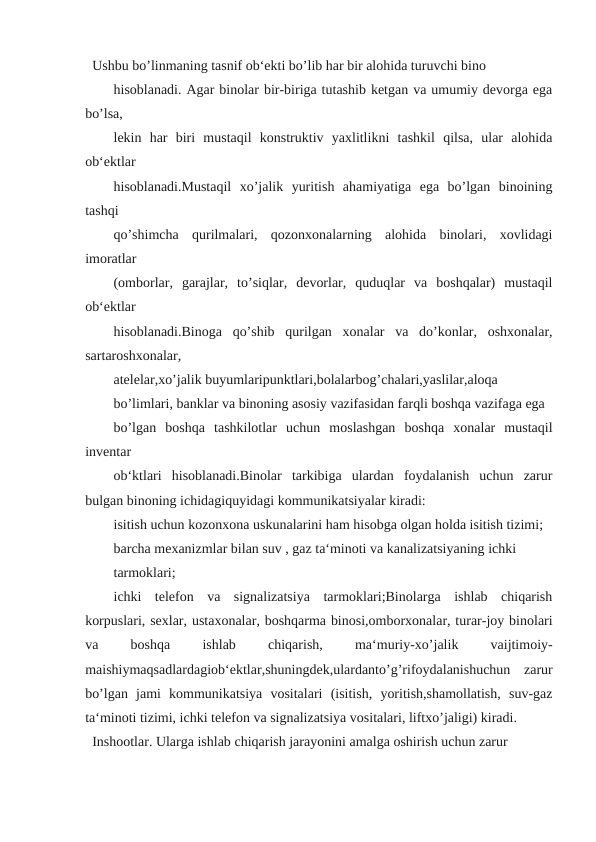 Ushbu bo’linmaning tasnif ob‘ekti bo’lib har bir alohida turuvchi bino
hisoblanadi. Agar binolar bir-biriga tutashib ketgan va umumiy devorga ega
bo’lsa,
lekin  har  biri  mustaqil  konstruktiv  yaxlitlikni  tashkil  qilsa,  ular  alohida
ob‘ektlar
hisoblanadi.Mustaqil  xo’jalik  yuritish  ahamiyatiga  ega  bo’lgan  binoining
tashqi
qo’shimcha  qurilmalari,  qozonxonalarning  alohida  binolari,  xovlidagi
imoratlar
(omborlar,  garajlar,  to’siqlar,  devorlar,  quduqlar  va  boshqalar)  mustaqil
ob‘ektlar
hisoblanadi.Binoga  qo’shib  qurilgan  xonalar  va  do’konlar,  oshxonalar,
sartaroshxonalar,
atelelar,xo’jalik buyumlaripunktlari,bolalarbog’chalari,yaslilar,aloqa
bo’limlari, banklar va binoning asosiy vazifasidan farqli boshqa vazifaga ega
bo’lgan  boshqa  tashkilotlar  uchun  moslashgan  boshqa  xonalar  mustaqil
inventar
ob‘ktlari  hisoblanadi.Binolar  tarkibiga  ulardan  foydalanish  uchun  zarur
bulgan binoning ichidagiquyidagi kommunikatsiyalar kiradi:
isitish uchun kozonxona uskunalarini ham hisobga olgan holda isitish tizimi;
barcha mexanizmlar bilan suv , gaz ta‘minoti va kanalizatsiyaning ichki
tarmoklari;
ichki  telefon  va  signalizatsiya  tarmoklari;Binolarga  ishlab  chiqarish
korpuslari, sexlar, ustaxonalar, boshqarma binosi,omborxonalar, turar-joy binolari
va
 
boshqa
 
ishlab
 
chiqarish,
 
ma‘muriy-xo’jalik
 
vaijtimoiy-
maishiymaqsadlardagiob‘ektlar,shuningdek,ulardanto’g’rifoydalanishuchun  zarur
bo’lgan  jami  kommunikatsiya  vositalari  (isitish,  yoritish,shamollatish,  suv-gaz
ta‘minoti tizimi, ichki telefon va signalizatsiya vositalari, liftxo’jaligi) kiradi.
Inshootlar. Ularga ishlab chiqarish jarayonini amalga oshirish uchun zarur
