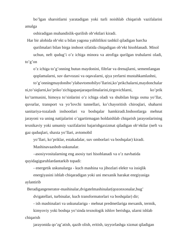 bo’lgan  sharoitlarni  yaratadigan  yoki  turli  noishlab  chiqarish  vazifalarini
amalga
oshiradigan muhandislik-qurilish ob‘ektlari kiradi.
Har bir alohida ob‘ekt u bilan yagona yahlitlikni tashkil qiladigan barcha
qurilmalari bilan birga inshoot sifatida chiqadigan ob‘ekt hisoblanadi. Misol
uchun, neft qudug’i o’z ichiga minora va atrofiga qurilgan trubalarni oladi,
to’g’on
o’z ichiga to’g’onning butun maydonini, filtrlar va drenajlarni, sementlangan
qoplamalarni, suv darvozasi va oqavalarni, qiya yerlarni mustahkamlashni,
to’g’onningmaydonibo’ylabavtomobilyo’llarini,ko’prikchalarni,maydonchalar
ni,to’siqlarni,ko’priko’zichigapanjaraqurilmalarini,tirgovichlarni,
 
ko’prik
ko’tarmasini, himoya to’sinlarini o’z ichiga oladi va shubilan birga osma yo’llar,
quvurlar,  transport  va  yo’lovchi  tunnellari,  ko’chayoritish  chiroqlari,  shaharni
sanitariya-tozalash  inshootlari  va  boshqalar  hamkiradi.Inshootlarga  mehnat
jarayoni va uning natijalarini o’zgartirmagan holdaishlab chiqarish jarayonlarining
texnikaviy yoki umumiy vazifalarini bajarishgaxizmat qiladigan ob‘ektlar (neft va
gaz quduqlari, shaxta yo’llari, avtomobil
yo’llari, ko’priklar, estakadalar, suv omborlari va boshqalar) kiradi.
Mashinavaasbob-uskunalar.
–asosiyvositalarning eng asosiy turi hisoblanadi va o’z navbatida 
quyidagiguruhlardantarkib topadi:
- energetik uskunalarga - kuch mashina va jihozlari elektr va issiqlik
energiyasini ishlab chiqaradigan yoki uni mexanik harakat enrgiyasiga 
aylantirib
Beradigangenerator-mashinalar,dvigatelmashinalar(qozonxonalar,bug’
dvigatellari, turbinalar, kuch transformatorlari va boshqalar) dir;
- ish mashinalari va uskunalariga - mehnat predmetlariga mexanik, termik,
kimyoviy yoki boshqa yo’sinda texnologik ishlov berishga, ularni ishlab 
chiqarish
jarayonida qo’zg’atish, qazib olish, eritish, tayyorlashga xizmat qiladigan
