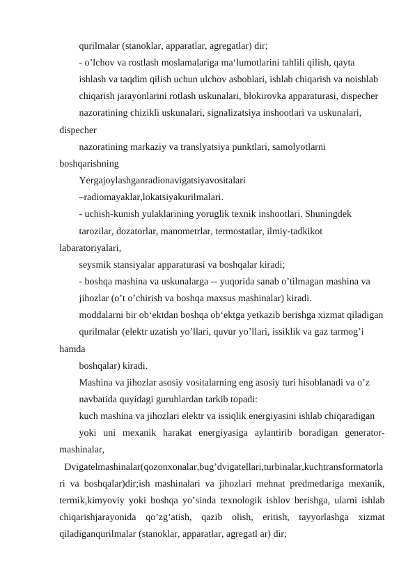 qurilmalar (stanoklar, apparatlar, agregatlar) dir;
- o’lchov va rostlash moslamalariga ma‘lumotlarini tahlili qilish, qayta
ishlash va taqdim qilish uchun ulchov asboblari, ishlab chiqarish va noishlab
chiqarish jarayonlarini rotlash uskunalari, blokirovka apparaturasi, dispecher
nazoratining chizikli uskunalari, signalizatsiya inshootlari va uskunalari, 
dispecher
nazoratining markaziy va translyatsiya punktlari, samolyotlarni 
boshqarishning
Yergajoylashganradionavigatsiyavositalari
–radiomayaklar,lokatsiyakurilmalari.
- uchish-kunish yulaklarining yoruglik texnik inshootlari. Shuningdek
tarozilar, dozatorlar, manometrlar, termostatlar, ilmiy-tadkikot 
labaratoriyalari,
seysmik stansiyalar apparaturasi va boshqalar kiradi;
- boshqa mashina va uskunalarga -- yuqorida sanab o’tilmagan mashina va
jihozlar (o’t o’chirish va boshqa maxsus mashinalar) kiradi.
moddalarni bir ob‘ektdan boshqa ob‘ektga yetkazib berishga xizmat qiladigan
qurilmalar (elektr uzatish yo’llari, quvur yo’llari, issiklik va gaz tarmog’i 
hamda
boshqalar) kiradi.
Mashina va jihozlar asosiy vositalarning eng asosiy turi hisoblanadi va o’z
navbatida quyidagi guruhlardan tarkib topadi:
kuch mashina va jihozlari elektr va issiqlik energiyasini ishlab chiqaradigan
yoki  uni  mexanik  harakat  energiyasiga  aylantirib  boradigan  generator-
mashinalar,
Dvigatelmashinalar(qozonxonalar,bug’dvigatellari,turbinalar,kuchtransformatorla
ri va boshqalar)dir;ish mashinalari va jihozlari mehnat predmetlariga mexanik,
termik,kimyoviy yoki boshqa yo’sinda texnologik ishlov berishga, ularni ishlab
chiqarishjarayonida  qo’zg’atish,  qazib  olish,  eritish,  tayyorlashga  xizmat
qiladiganqurilmalar (stanoklar, apparatlar, agregatl ar) dir;

