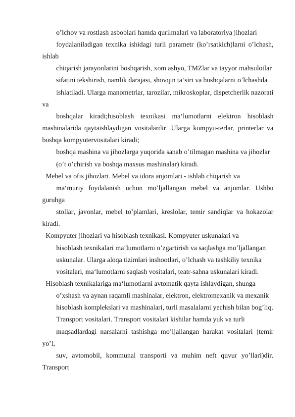 o’lchov va rostlash asboblari hamda qurilmalari va laboratoriya jihozlari
foydalaniladigan texnika ishidagi turli parametr (ko’rsatkich)larni o’lchash,
ishlab
chiqarish jarayonlarini boshqarish, xom ashyo, TMZlar va tayyor mahsulotlar
sifatini tekshirish, namlik darajasi, shovqin ta‘siri va boshqalarni o’lchashda
ishlatiladi. Ularga manometrlar, tarozilar, mikroskoplar, dispetcherlik nazorati
va
boshqalar  kiradi;hisoblash  texnikasi  ma‘lumotlarni  elektron  hisoblash
mashinalarida qaytaishlaydigan vositalardir. Ularga kompyu-terlar, printerlar va
boshqa kompyutervositalari kiradi;
boshqa mashina va jihozlarga yuqorida sanab o’tilmagan mashina va jihozlar
(o’t o’chirish va boshqa maxsus mashinalar) kiradi.
Mebel va ofis jihozlari. Mebel va idora anjomlari - ishlab chiqarish va
ma‘muriy  foydalanish  uchun  mo’ljallangan  mebel  va  anjomlar.  Ushbu
guruhga
stollar, javonlar, mebel to’plamlari, kreslolar, temir sandiqlar va hokazolar
kiradi.
Kompyuter jihozlari va hisoblash texnikasi. Kompyuter uskunalari va
hisoblash texnikalari ma‘lumotlarni o’zgartirish va saqlashga mo’ljallangan
uskunalar. Ularga aloqa tizimlari inshootlari, o’lchash va tashkiliy texnika
vositalari, ma‘lumotlarni saqlash vositalari, teatr-sahna uskunalari kiradi.
Hisoblash texnikalariga ma‘lumotlarni avtomatik qayta ishlaydigan, shunga
o’xshash va aynan raqamli mashinalar, elektron, elektromexanik va mexanik
hisoblash komplekslari va mashinalari, turli masalalarni yechish bilan bog’liq.
Transport vositalari. Transport vositalari kishilar hamda yuk va turli
maqsadlardagi narsalarni tashishga mo’ljallangan harakat vositalari (temir
yo’l,
suv,  avtomobil,  kommunal  transporti  va  muhim  neft  quvur  yo’llari)dir.
Transport
