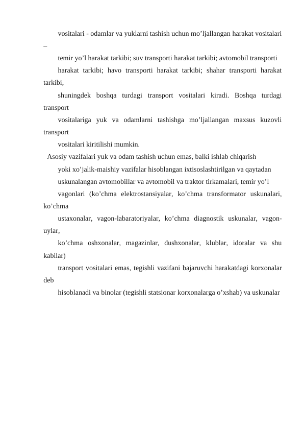 vositalari - odamlar va yuklarni tashish uchun mo’ljallangan harakat vositalari
–
temir yo’l harakat tarkibi; suv transporti harakat tarkibi; avtomobil transporti
harakat  tarkibi;  havo  transporti  harakat  tarkibi;  shahar  transporti  harakat
tarkibi,
shuningdek  boshqa  turdagi  transport  vositalari  kiradi.  Boshqa  turdagi
transport
vositalariga  yuk  va  odamlarni  tashishga  mo’ljallangan  maxsus  kuzovli
transport
vositalari kiritilishi mumkin.
Asosiy vazifalari yuk va odam tashish uchun emas, balki ishlab chiqarish
yoki xo’jalik-maishiy vazifalar hisoblangan ixtisoslashtirilgan va qaytadan
uskunalangan avtomobillar va avtomobil va traktor tirkamalari, temir yo’l
vagonlari  (ko’chma  elektrostansiyalar,  ko’chma  transformator  uskunalari,
ko’chma
ustaxonalar,  vagon-labaratoriyalar,  ko’chma  diagnostik  uskunalar,  vagon-
uylar,
ko’chma  oshxonalar,  magazinlar,  dushxonalar,  klublar,  idoralar  va  shu
kabilar)
transport vositalari emas, tegishli vazifani bajaruvchi harakatdagi korxonalar
deb
hisoblanadi va binolar (tegishli statsionar korxonalarga o’xshab) va uskunalar
