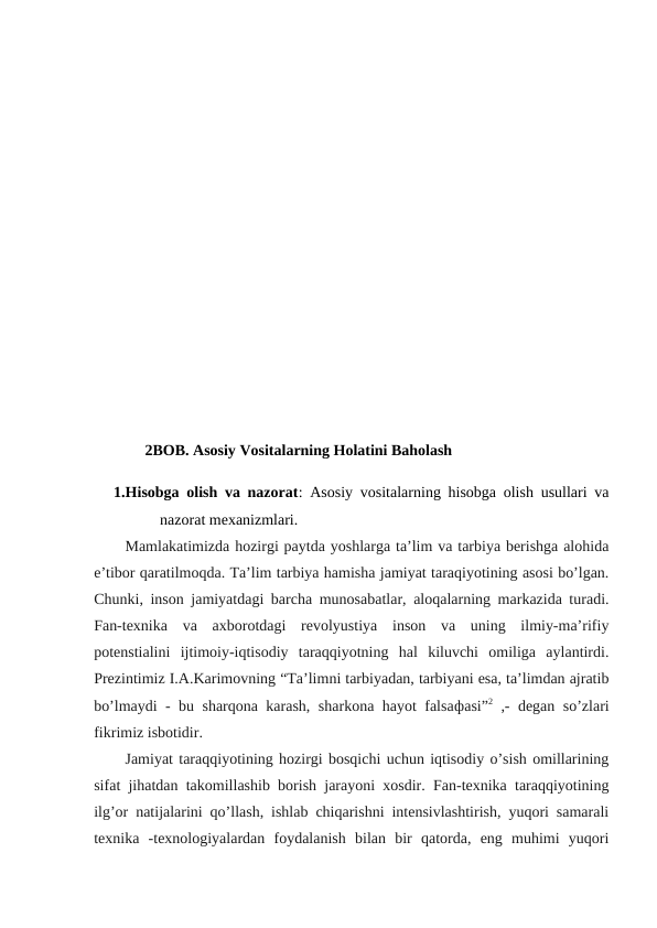 2BOB. Asosiy Vositalarning Holatini Baholash
1.Hisobga olish va nazorat: Asosiy vositalarning hisobga olish usullari va
nazorat mexanizmlari.
Mamlakatimizda hozirgi paytda yoshlarga ta’lim va tarbiya berishga alohida
e’tibor qaratilmoqda. Ta’lim tarbiya hamisha jamiyat taraqiyotining asosi bo’lgan.
Chunki, inson jamiyatdagi barcha munosabatlar, aloqalarning markazida turadi.
Fan-texnika  va  axborotdagi  revolyustiya  inson  va  uning  ilmiy-ma’rifiy
potenstialini  ijtimoiy-iqtisodiy  taraqqiyotning  hal  kiluvchi  omiliga  aylantirdi.
Prezintimiz I.A.Karimovning “Ta’limni tarbiyadan, tarbiyani esa, ta’limdan ajratib
bo’lmaydi - bu sharqona karash, sharkona hayot falsaфasi”2 ,- degan so’zlari
fikrimiz isbotidir.
Jamiyat taraqqiyotining hozirgi bosqichi uchun iqtisodiy o’sish omillarining
sifat jihatdan takomillashib borish jarayoni xosdir. Fan-texnika taraqqiyotining
ilg’or natijalarini qo’llash, ishlab chiqarishni intensivlashtirish, yuqori samarali
texnika  -texnologiyalardan  foydalanish  bilan  bir  qatorda,  eng  muhimi  yuqori
