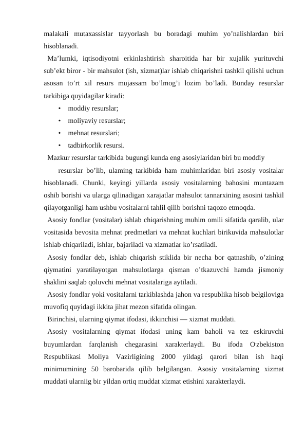 malakali  mutaxassislar  tayyorlash  bu  boradagi  muhim  yo’nalishlardan  biri
hisoblanadi.
Ma’lumki,  iqtisodiyotni  erkinlashtirish  sharoitida  har  bir  xujalik  yurituvchi
sub’ekt biror - bir mahsulot (ish, xizmat)lar ishlab chiqarishni tashkil qilishi uchun
asosan  to’rt  xil  resurs  mujassam  bo’lmog’i  lozim  bo’ladi.  Bunday  resurslar
tarkibiga quyidagilar kiradi:
•    moddiy resurslar;
•    moliyaviy resurslar;
•    mehnat resurslari;
•    tadbirkorlik resursi.
Mazkur resurslar tarkibida bugungi kunda eng asosiylaridan biri bu moddiy 
resurslar bo’lib, ulaming tarkibida ham muhimlaridan biri asosiy vositalar
hisoblanadi.  Chunki,  keyingi  yillarda  asosiy  vositalarning  bahosini  muntazam
oshib borishi va ularga qilinadigan хarajatlar mahsulot tannarхining asosini tashkil
qilayotganligi ham ushbu vositalarni tahlil qilib borishni taqozo etmoqda.
Аsosiy fondlar (vositalar) ishlab chiqarishning muhim omili sifatida qaralib, ular
vositasida bevosita mehnat predmetlari va mehnat kuchlari birikuvida mahsulotlar
ishlab chiqariladi, ishlar, bajariladi va хizmatlar ko’rsatiladi.
Аsosiy fondlar deb, ishlab chiqarish stiklida bir necha bor qatnashib, o’zining
qiymatini  yaratilayotgan  mahsulotlarga  qisman  o’tkazuvchi  hamda  jismoniy
shaklini saqlab qoluvchi mehnat vositalariga aytiladi.
Аsosiy fondlar yoki vositalarni tarkiblashda jahon va respublika hisob belgiloviga
muvofiq quyidagi ikkita jihat mezon sifatida olingan.
Birinchisi, ularning qiymat ifodasi, ikkinchisi — хizmat muddati.
Аsosiy  vositalarning  qiymat  ifodasi  uning  kam  baholi  va  tez  eskiruvchi
buyumlardan  farqlanish  chegarasini  хarakterlaydi.  Bu  ifoda  O,zbekiston
Respublikasi  Moliya  Vazirligining  2000  yildagi  qarori  bilan  ish  haqi
minimumining  50  barobarida  qilib  belgilangan.  Аsosiy  vositalarning  хizmat
muddati ularniig bir yildan ortiq muddat хizmat etishini хarakterlaydi.
