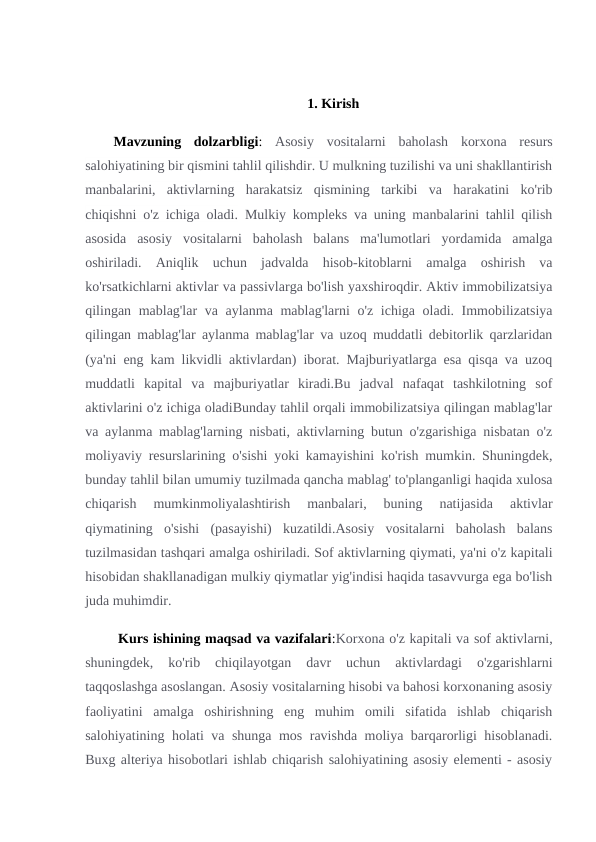 1. Kirish
Mavzuning  dolzarbligi: Asosiy  vositalarni  baholash  korxona  resurs
salohiyatining bir qismini tahlil qilishdir. U mulkning tuzilishi va uni shakllantirish
manbalarini,  aktivlarning  harakatsiz  qismining  tarkibi  va  harakatini  ko'rib
chiqishni o'z ichiga oladi. Mulkiy kompleks va uning manbalarini tahlil qilish
asosida  asosiy  vositalarni  baholash  balans  ma'lumotlari  yordamida  amalga
oshiriladi.  Aniqlik  uchun  jadvalda  hisob-kitoblarni  amalga  oshirish  va
ko'rsatkichlarni aktivlar va passivlarga bo'lish yaxshiroqdir. Aktiv immobilizatsiya
qilingan mablag'lar va aylanma mablag'larni  o'z ichiga oladi. Immobilizatsiya
qilingan mablag'lar aylanma mablag'lar va uzoq muddatli debitorlik qarzlaridan
(ya'ni eng kam likvidli aktivlardan) iborat. Majburiyatlarga esa qisqa va uzoq
muddatli  kapital  va  majburiyatlar  kiradi.Bu  jadval  nafaqat  tashkilotning  sof
aktivlarini o'z ichiga oladiBunday tahlil orqali immobilizatsiya qilingan mablag'lar
va aylanma mablag'larning nisbati, aktivlarning butun o'zgarishiga nisbatan o'z
moliyaviy resurslarining o'sishi yoki kamayishini ko'rish mumkin. Shuningdek,
bunday tahlil bilan umumiy tuzilmada qancha mablag' to'planganligi haqida xulosa
chiqarish  mumkinmoliyalashtirish  manbalari,  buning  natijasida  aktivlar
qiymatining  o'sishi  (pasayishi)  kuzatildi.Asosiy  vositalarni  baholash  balans
tuzilmasidan tashqari amalga oshiriladi. Sof aktivlarning qiymati, ya'ni o'z kapitali
hisobidan shakllanadigan mulkiy qiymatlar yig'indisi haqida tasavvurga ega bo'lish
juda muhimdir.
 Kurs ishining maqsad va vazifalari:Korxona o'z kapitali va sof aktivlarni,
shuningdek,  ko'rib  chiqilayotgan  davr  uchun  aktivlardagi  o'zgarishlarni
taqqoslashga asoslangan. Asosiy vositalarning hisobi va bahosi korxonaning asosiy
faoliyatini  amalga  oshirishning  eng  muhim  omili  sifatida  ishlab  chiqarish
salohiyatining holati va shunga mos ravishda moliya barqarorligi hisoblanadi.
Buxg alteriya hisobotlari ishlab chiqarish salohiyatining asosiy elementi - asosiy
