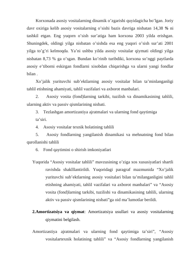 Korxonada asosiy vositalarning dinamik o’zgarishi quyidagicha bo’lgan. Joriy
davr oxiriga kelib asosiy vositalarning o’sishi bazis davriga nisbatan 14,38 % ni
tashkil etgan. Eng yuqorn o’sish sur’atiga ham korxona 2003 yilda erishgan.
Shuningdek, oldingi yilga nisbatan o’sishda esa eng yuqori o’sish sur’ati 2001
yilga to’g’ri kelmoqda. Ya’ni ushbu yilda asosiy vositalar qiymati oldingi yilga
nisbatan 8,73 % ga o’sgan. Bundan ko’rinib turibdiki, korxona so’nggi paytlarda
asosiy e’tiborni eskirgan fondlarni xisobdan chiqarishga va ularni yangi fondlar
bilan .   
Xo’jalik  yurituvchi  sub’ektlarning  asosiy  vositalar  bilan  ta’minlanganligi
tahlil etishning ahamiyati, tahlil vazifalari va axborot manbalari.
2.    Аsosiy vosita (fond)larning tarkibi, tuzilish va dinamikasining tahlili,
ularning aktiv va passiv qismlarining nisbati.
3.    Tеzlashgan amortizastiya ajratmalari va ularning fond qaytimiga 
ta’siri.
4.    Аsosiy vositalar tеxnik holatining tahlili 
5.    Аsosiy fondlarning yangilanish dinamikasi va mеhnatning fond bilan
qurollanishi tahlili 
6.    Fond qaytimini o shirish imkoniyatlari 
Yuqorida “Asosiy vositalar tahlili” mavzusining o’ziga xos xususiyatlari shartli
ravishda  shaklllantirildi.  Yuqoridagi  paragraf  mazmunida  “Xo’jalik
yurituvchi sub’ektlarning asosiy vositalari bilan ta’milanganligini tahlil
etishning ahamiyati, tahlil vazifalari va axborot manbalari” va “Asosiy
vosita (fond)larning tarkibi, tuzilishi va dinamikasining tahlili, ularning
aktiv va passiv qismlarining nisbati”ga oid ma’lumotlar berildi.
2.Amortizatsiya va qiymat: Amortizatsiya usullari va asosiy vositalarning
qiymatini belgilash.
Amortizastiya  ajratmalari  va  ularning  fond  qaytimiga  ta’siri”,  “Asosiy
vositalartexnik holatining tahlili” va “Asosiy fondlarning yangilanish
