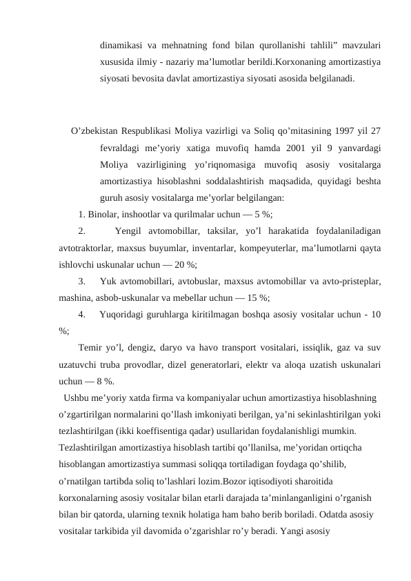 dinamikasi va mehnatning fond bilan qurollanishi tahlili” mavzulari
xususida ilmiy - nazariy ma’lumotlar berildi.Korxonaning amortizastiya
siyosati bevosita davlat amortizastiya siyosati asosida belgilanadi. 
O’zbekistan Respublikasi Moliya vazirligi va Soliq qo’mitasining 1997 yil 27
fevraldagi  me’yoriy  xatiga  muvofiq  hamda  2001  yil  9  yanvardagi
Moliya  vazirligining  yo’riqnomasiga  muvofiq  asosiy  vositalarga
amortizastiya hisoblashni soddalashtirish maqsadida, quyidagi beshta
guruh asosiy vositalarga me’yorlar belgilangan:
1. Binolar, inshootlar va qurilmalar uchun — 5 %;
2.     Yengil  avtomobillar,  taksilar,  yo’l  harakatida  foydalaniladigan
avtotraktorlar, maxsus buyumlar, inventarlar, kompeyuterlar, ma’lumotlarni qayta
ishlovchi uskunalar uchun — 20 %;
3.    Yuk avtomobillari, avtobuslar, maхsus avtomobillar va avto-pristeplar,
mashina, asbob-uskunalar va mebellar uchun — 15 %;
4.    Yuqoridagi guruhlarga kiritilmagan boshqa asosiy vositalar uchun - 10
%;
Temir yo’l, dengiz, daryo va havo transport vositalari, issiqlik, gaz va suv
uzatuvchi truba provodlar, dizel generatorlari, elektr va aloqa uzatish uskunalari
uchun — 8 %.
Ushbu me’yoriy xatda firma va kompaniyalar uchun amortizastiya hisoblashning 
o’zgartirilgan normalarini qo’llash imkoniyati berilgan, ya’ni sekinlashtirilgan yoki
tezlashtirilgan (ikki koeffisentiga qadar) usullaridan foydalanishligi mumkin. 
Tezlashtirilgan amortizastiya hisoblash tartibi qo’llanilsa, me’yoridan ortiqcha 
hisoblangan amortizastiya summasi soliqqa tortiladigan foydaga qo’shilib, 
o’rnatilgan tartibda soliq to’lashlari lozim.Bozor iqtisodiyoti sharoitida 
korxonalarning asosiy vositalar bilan etarli darajada ta’minlanganligini o’rganish 
bilan bir qatorda, ularning texnik holatiga ham baho berib boriladi. Odatda asosiy 
vositalar tarkibida yil davomida o’zgarishlar ro’y beradi. Yangi asosiy 
