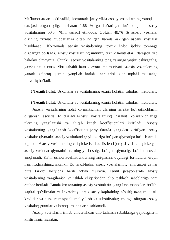 Ma’lumotlardan ko’rinadiki, korхonada joriy yilda asosiy vositalarning yaroqlilik
darajasi  o’tgan  yilga  nisbatan  1,88  %  ga  ko’tarilgan  bo’lib,.  jami  asosiy
vositalarning  50,54  %ini  tashkil  etmoqda.  Qolgan  48,76  %  asosiy  vositalar
o’zining  хizmat  muddatlarini  o’tab  bo’lgan  hamda  eskirgan  asosiy  vositalar
hisoblanadi.  Korxonada  asosiy  vositalarning  texnik  holati  ijobiy  tomonga
o’zgargan bo’lsada, asosiy vositalarning umumiy texnik holati etarli darajada deb
baholay olmaymiz. Chunki, asosiy vositalarning teng yarmiga yaqini eskirganligi
yaxshi natija emas. Shu sababli ham korxona ma’muriyati  9asosiy vositalarning
yanada  ko’proq  qismini  yangilab  borish  choralarini  izlab  topishi  maqsadga
muvofiq bo’ladi.
 3.Texnik holat: Uskunalar va vositalarning texnik holatini baholash metodlari.
 3.Texnik holat: Uskunalar va vositalarning texnik holatini baholash metodlari.
Asosiy vositalarning holat ko’rsatkichlari ularning harakat ko’rsatkichlarini
o’rganish  asosida  to’ldiriladi.Asosiy  vositalarning  harakat  ko’rsatkichlariga
ularning  yangilanishi  va  chiqib  ketish  koeffistientlari  kiritiladi.  Asosiy
vositalarning  yangilanish  koeffistienti  joriy  davrda  yangidan  kiritilgan  asosiy
vositalar qiymatini asosiy vositalarning yil oxiriga bo’lgan qiymatiga bo’lish orqali
topiladi. Asosiy vositalarning chiqib ketish koeffistienti joriy davrda chiqib ketgan
asosiy vositalar qiymatini ularning yil boshiga bo’lgan qiymatiga bo’lish asosida
aniqlanadi. Ya’ni ushbu koeffistientlarning aniqlashni quyidagi formulalar orqali
ham ifodalashimiz mumkin:Bu tarkiblashni asosiy vositalarning jami qatori va har
bitta  tarkibi  bo’yicha  berib  o’tish  mumkin.  Tahlil  jarayonlarida  asosiy
vositalarning yangilanish va ishlab chiqarishdan olib tashlash sabablariga ham
e’tibor beriladi. Bunda korxonaning asosiy vositalarini yangilash manbalari bo’lib:
kapital qo’yilmalar va investistiyalar; xususiy kapitalning o’sishi; uzoq muddatli
kreditlar va qarzlar; maqsadli moliyalash va subsidiyalar; tekinga olingan asosiy
vositalar; grantlar va boshqa manbalar hisoblanadi.
Asosiy vositalarni ishlab chiqarishdan olib tashlash sabablariga quyidagilarni
kiritishimiz mumkin:
