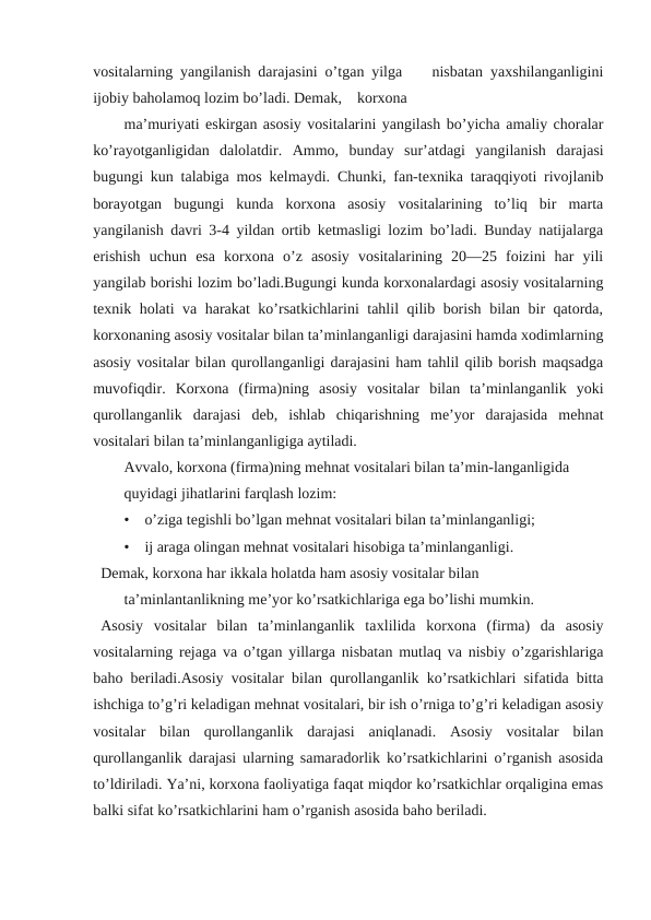 vositalarning yangilanish darajasini o’tgan yilga    nisbatan yaхshilanganligini
ijobiy baholamoq lozim bo’ladi. Demak,    korxona 
ma’muriyati eskirgan asosiy vositalarini yangilash bo’yicha amaliy choralar
ko’rayotganligidan  dalolatdir.  Ammo,  bunday  sur’atdagi  yangilanish  darajasi
bugungi kun talabiga mos kelmaydi. Chunki, fan-texnika taraqqiyoti rivojlanib
borayotgan  bugungi  kunda  korxona  asosiy  vositalarining  to’liq  bir  marta
yangilanish davri 3-4 yildan ortib ketmasligi lozim bo’ladi. Bunday natijalarga
erishish  uchun  esa  korxona  o’z  asosiy  vositalarining  20—25  foizini  har  yili
yangilab borishi lozim bo’ladi.Bugungi kunda korxonalardagi asosiy vositalarning
texnik holati va harakat ko’rsatkichlarini tahlil qilib borish bilan bir qatorda,
korxonaning asosiy vositalar bilan ta’minlanganligi darajasini hamda xodimlarning
asosiy vositalar bilan qurollanganligi darajasini ham tahlil qilib borish maqsadga
muvofiqdir.  Korxona  (firma)ning  asosiy  vositalar  bilan  ta’minlanganlik  yoki
qurollanganlik  darajasi  deb,  ishlab  chiqarishning  me’yor  darajasida  mehnat
vositalari bilan ta’minlanganligiga aytiladi.
Avvalo, korxona (firma)ning mehnat vositalari bilan ta’min-langanligida 
quyidagi jihatlarini farqlash lozim:
•    o’ziga tegishli bo’lgan mehnat vositalari bilan ta’minlanganligi;
•    ij araga olingan mehnat vositalari hisobiga ta’minlanganligi.
Demak, korхona har ikkala holatda ham asosiy vositalar bilan 
ta’minlantanlikning me’yor ko’rsatkichlariga ega bo’lishi mumkin.
Аsosiy  vositalar  bilan  ta’minlanganlik  taхlilida  korxona  (firma)  da  asosiy
vositalarning rejaga va o’tgan yillarga nisbatan mutlaq va nisbiy o’zgarishlariga
baho beriladi.Asosiy vositalar bilan qurollanganlik ko’rsatkichlari sifatida bitta
ishchiga to’g’ri keladigan mehnat vositalari, bir ish o’rniga to’g’ri keladigan asosiy
vositalar  bilan  qurollanganlik  darajasi  aniqlanadi.  Asosiy  vositalar  bilan
qurollanganlik darajasi ularning samaradorlik ko’rsatkichlarini o’rganish asosida
to’ldiriladi. Ya’ni, korxona faoliyatiga faqat miqdor ko’rsatkichlar orqaligina emas
balki sifat ko’rsatkichlarini ham o’rganish asosida baho beriladi.
