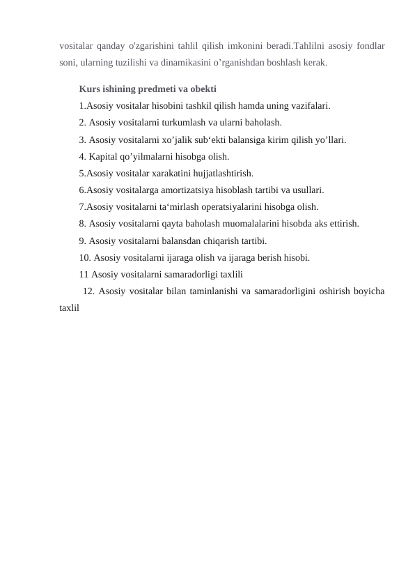 vositalar qanday o'zgarishini tahlil qilish imkonini beradi.Tahlilni asosiy fondlar
soni, ularning tuzilishi va dinamikasini o’rganishdan boshlash kerak. 
Kurs ishining predmeti va obekti
1.Asosiy vositalar hisobini tashkil qilish hamda uning vazifalari.
2. Asosiy vositalarni turkumlash va ularni baholash.
3. Asosiy vositalarni xo’jalik sub‘ekti balansiga kirim qilish yo’llari.
4. Kapital qo’yilmalarni hisobga olish.
5.Asosiy vositalar xarakatini hujjatlashtirish.
6.Asosiy vositalarga amortizatsiya hisoblash tartibi va usullari.
7.Asosiy vositalarni ta‘mirlash operatsiyalarini hisobga olish.
8. Asosiy vositalarni qayta baholash muomalalarini hisobda aks ettirish.
9. Asosiy vositalarni balansdan chiqarish tartibi.
10. Asosiy vositalarni ijaraga olish va ijaraga berish hisobi.
11 Asosiy vositalarni samaradorligi taxlili 
 12. Asosiy vositalar bilan taminlanishi va samaradorligini oshirish boyicha
taxlil                   
