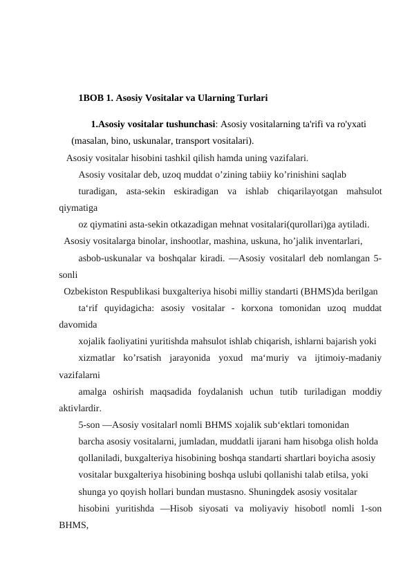 1BOB 1. Asosiy Vositalar va Ularning Turlari 
1.Asosiy vositalar tushunchasi: Asosiy vositalarning ta'rifi va ro'yxati      
(masalan, bino, uskunalar, transport vositalari).
 Asosiy vositalar hisobini tashkil qilish hamda uning vazifalari.
Asosiy vositalar deb, uzoq muddat o’zining tabiiy ko’rinishini saqlab
turadigan,  asta-sekin  eskiradigan  va  ishlab  chiqarilayotgan  mahsulot
qiymatiga
oz qiymatini asta-sekin otkazadigan mehnat vositalari(qurollari)ga aytiladi.
Asosiy vositalarga binolar, inshootlar, mashina, uskuna, ho’jalik inventarlari,
asbob-uskunalar va boshqalar kiradi. ―Asosiy vositalar‖ deb nomlangan 5-
sonli
Ozbekiston Respublikasi buxgalteriya hisobi milliy standarti (BHMS)da berilgan
ta‘rif  quyidagicha:  asosiy  vositalar  -  korxona  tomonidan  uzoq  muddat
davomida
xojalik faoliyatini yuritishda mahsulot ishlab chiqarish, ishlarni bajarish yoki
xizmatlar  ko’rsatish  jarayonida  yoxud  ma‘muriy  va  ijtimoiy-madaniy
vazifalarni
amalga  oshirish  maqsadida  foydalanish  uchun  tutib  turiladigan  moddiy
aktivlardir.
5-son ―Asosiy vositalar‖ nomli BHMS xojalik sub‘ektlari tomonidan
barcha asosiy vositalarni, jumladan, muddatli ijarani ham hisobga olish holda
qollaniladi, buxgalteriya hisobining boshqa standarti shartlari boyicha asosiy
vositalar buxgalteriya hisobining boshqa uslubi qollanishi talab etilsa, yoki
shunga yo qoyish hollari bundan mustasno. Shuningdek asosiy vositalar
hisobini  yuritishda  ―Hisob  siyosati  va  moliyaviy  hisobot‖  nomli  1-son
BHMS,

