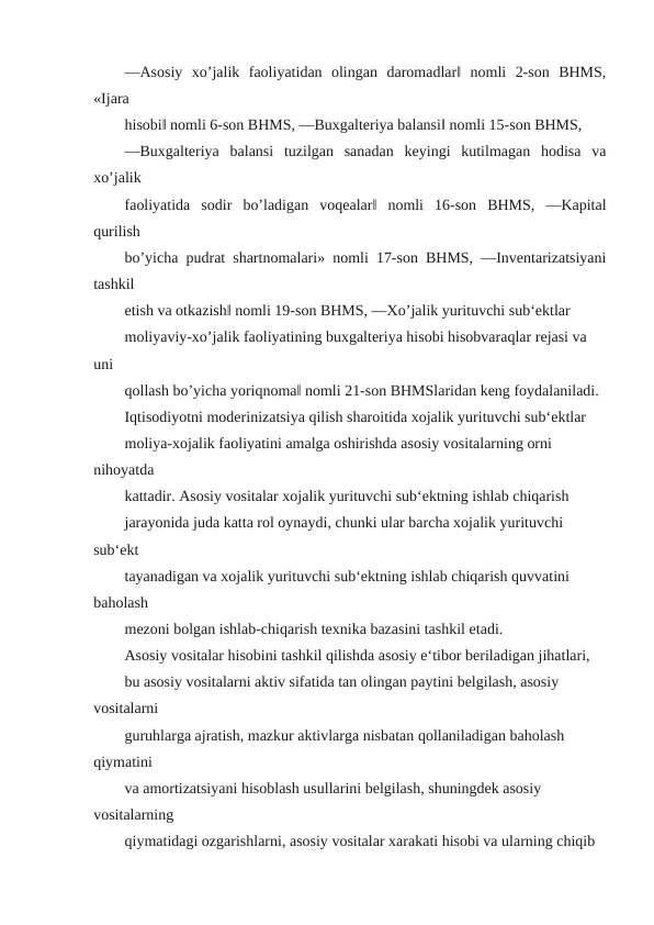 ―Asosiy  xo’jalik  faoliyatidan  olingan  daromadlar‖  nomli  2-son  BHMS,
«Ijara
hisobi‖ nomli 6-son BHMS, ―Buxgalteriya balansi‖ nomli 15-son BHMS,
―Buxgalteriya  balansi  tuzilgan  sanadan  keyingi  kutilmagan  hodisa  va
xo’jalik
faoliyatida  sodir  bo’ladigan  voqealar‖  nomli  16-son  BHMS,  ―Kapital
qurilish
bo’yicha pudrat shartnomalari» nomli 17-son BHMS, ―Inventarizatsiyani
tashkil
etish va otkazish‖ nomli 19-son BHMS, ―Xo’jalik yurituvchi sub‘ektlar
moliyaviy-xo’jalik faoliyatining buxgalteriya hisobi hisobvaraqlar rejasi va 
uni
qollash bo’yicha yoriqnoma‖ nomli 21-son BHMSlaridan keng foydalaniladi.
Iqtisodiyotni moderinizatsiya qilish sharoitida xojalik yurituvchi sub‘ektlar
moliya-xojalik faoliyatini amalga oshirishda asosiy vositalarning orni 
nihoyatda
kattadir. Asosiy vositalar xojalik yurituvchi sub‘ektning ishlab chiqarish
jarayonida juda katta rol oynaydi, chunki ular barcha xojalik yurituvchi 
sub‘ekt
tayanadigan va xojalik yurituvchi sub‘ektning ishlab chiqarish quvvatini 
baholash
mezoni bolgan ishlab-chiqarish texnika bazasini tashkil etadi.
Asosiy vositalar hisobini tashkil qilishda asosiy e‘tibor beriladigan jihatlari,
bu asosiy vositalarni aktiv sifatida tan olingan paytini belgilash, asosiy 
vositalarni
guruhlarga ajratish, mazkur aktivlarga nisbatan qollaniladigan baholash 
qiymatini
va amortizatsiyani hisoblash usullarini belgilash, shuningdek asosiy 
vositalarning
qiymatidagi ozgarishlarni, asosiy vositalar xarakati hisobi va ularning chiqib

